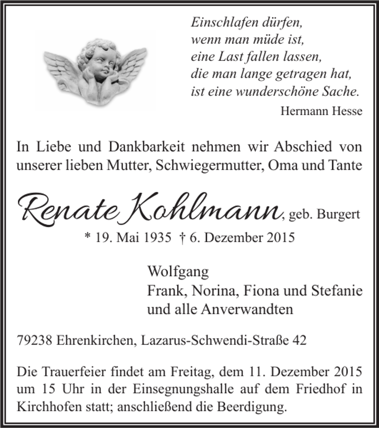 <p>Einschlafen dürfen,<br />wenn man müde ist,<br />eine Last fallen lassen,<br />die man lange getragen hat,<br />ist eine wunderschöne Sache.<br />Hermann Hesse</p><p>In Liebe und Dankbarkeit nehmen wir Abschied von<br />unserer lieben Mutter, Schwiegermutter, Oma und Tante</p><p>Renate Kohlmann</p><p>, geb. Burgert</p><p>* 19. Mai 1935 † 6. Dezember 2015</p><p>Wolfgang<br />Frank, Norina, Fiona und Stefanie<br />und alle Anverwandten<br />79238 Ehrenkirchen, Lazarus-Schwendi-Straße 42<br />Die Trauerfeier findet am Freitag, dem 11. Dezember 2015<br />um 15 Uhr in der Einsegnungshalle auf dem Friedhof in<br />Kirchhofen statt; anschließend die Beerdigung.</p>