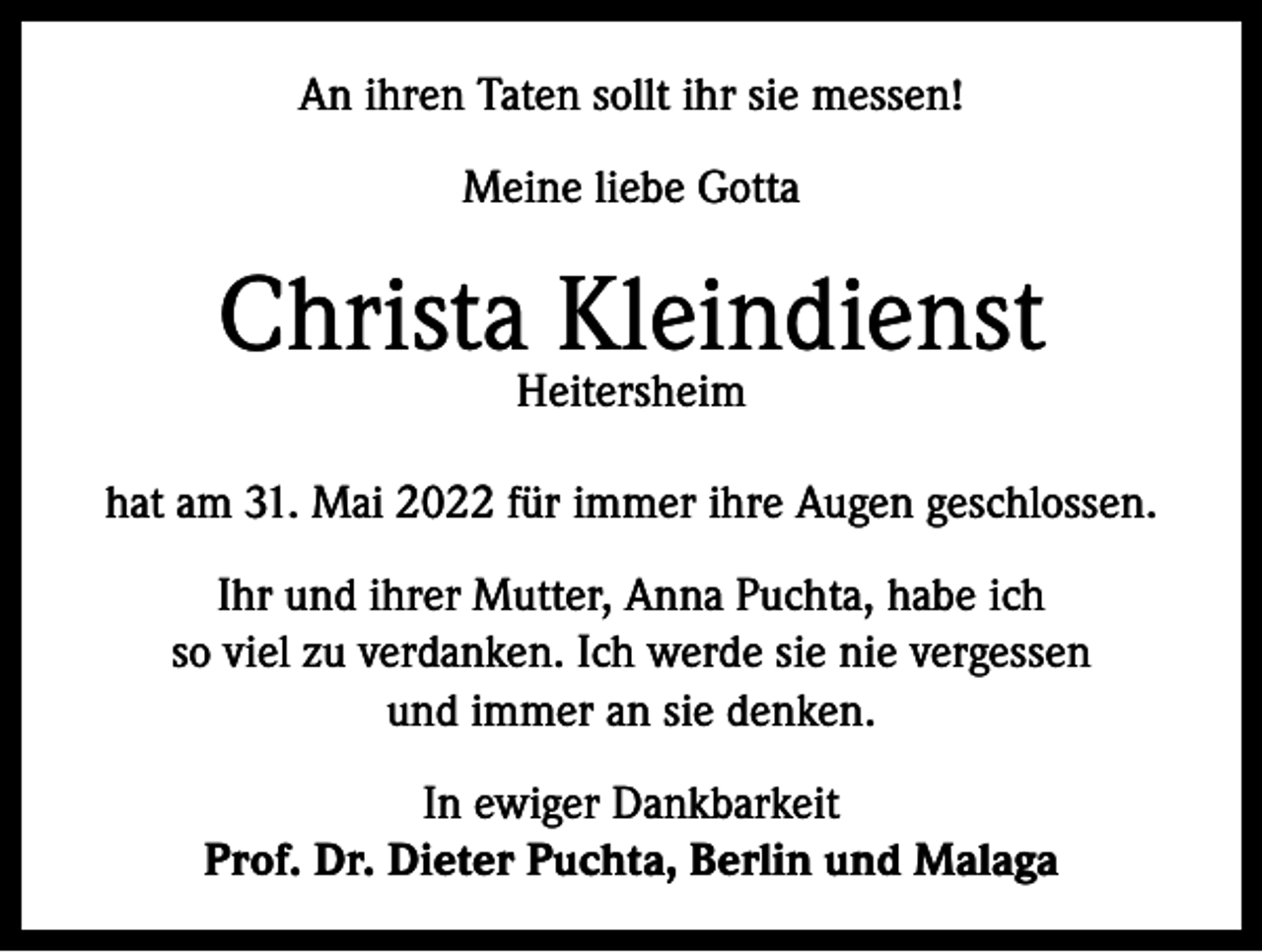 <p>An ihren Taten sollt ihr sie messen!<br />Meine liebe Gotta</p><p>Christa Kleindienst<br />Heitersheim</p><p>hat am 31. Mai 2022 für immer ihre Augen geschlossen.<br />Ihr und ihrer Mutter, Anna Puchta, habe ich<br />so viel zu verdanken. Ich werde sie nie vergessen<br />und immer an sie denken.<br />In ewiger Dankbarkeit<br />Prof. Dr. Dieter Puchta, Berlin und Malaga</p>