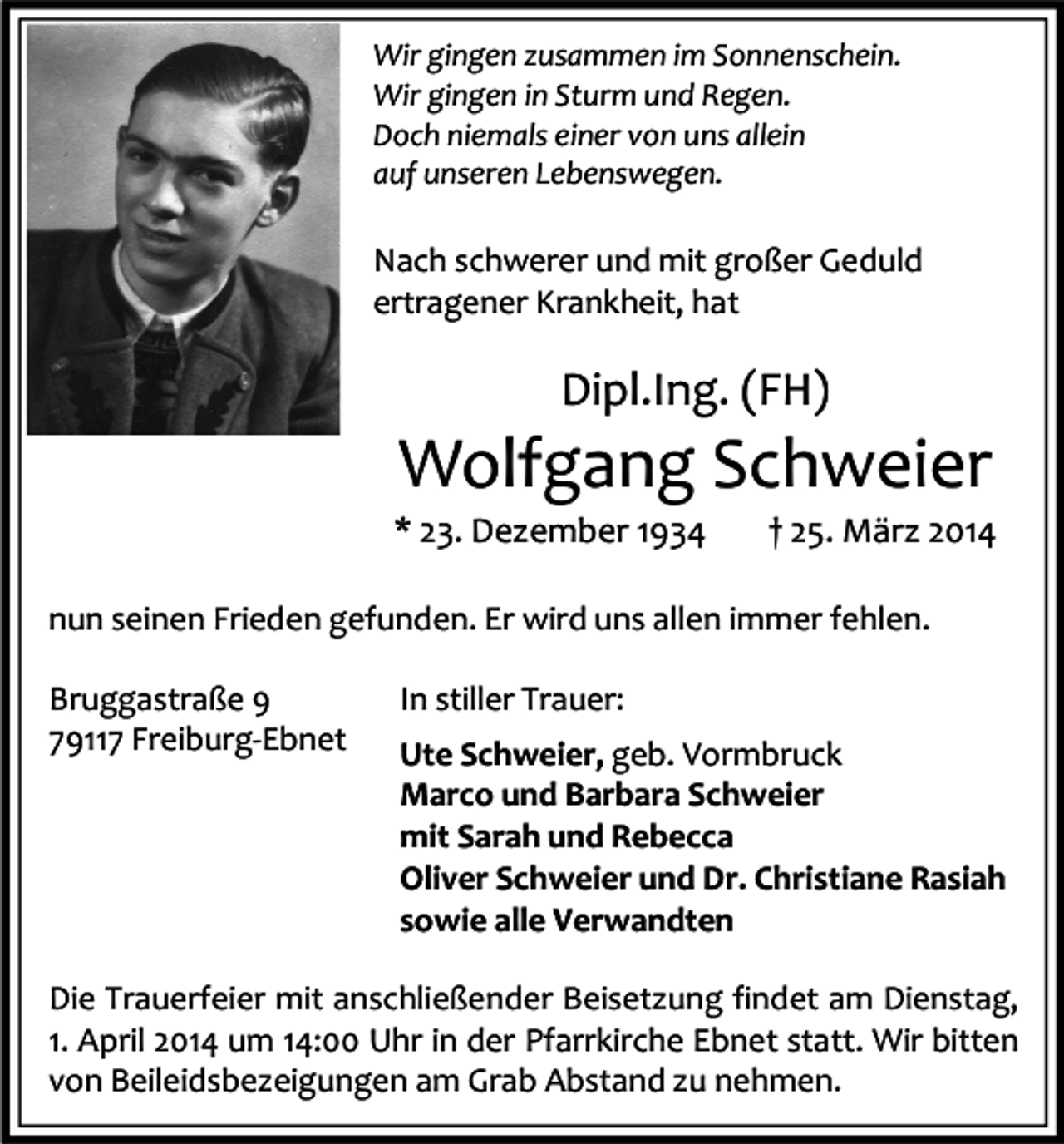 <p>Wir gingen zusammen im Sonnenschein.<br />Wir gingen in Sturm und Regen.<br />Doch niemals einer von uns allein<br />auf unseren Lebenswegen.</p><p>Nach schwerer und mit großer Geduld<br />ertragener Krankheit, hat</p><p>Dipl.Ing. (FH)</p><p>Wolfgang Schweier</p><p>* 23. Dezember 1934</p><p>† 25. März 2014</p><p>nun seinen Frieden gefunden. Er wird uns allen immer fehlen.<br />Bruggastraße 9<br />79117 Freiburg-Ebnet</p><p>In stiller Trauer:<br />Ute Schweier, geb. Vormbruck<br />Marco und Barbara Schweier<br />mit Sarah und Rebecca<br />Oliver Schweier und Dr. Christiane Rasiah<br />sowie alle Verwandten</p><p>Die Trauerfeier mit anschließender Beisetzung findet am Dienstag,<br />1. April 2014 um 14:00 Uhr in der Pfarrkirche Ebnet statt. Wir bitten<br />von Beileidsbezeigungen am Grab Abstand zu nehmen.</p>