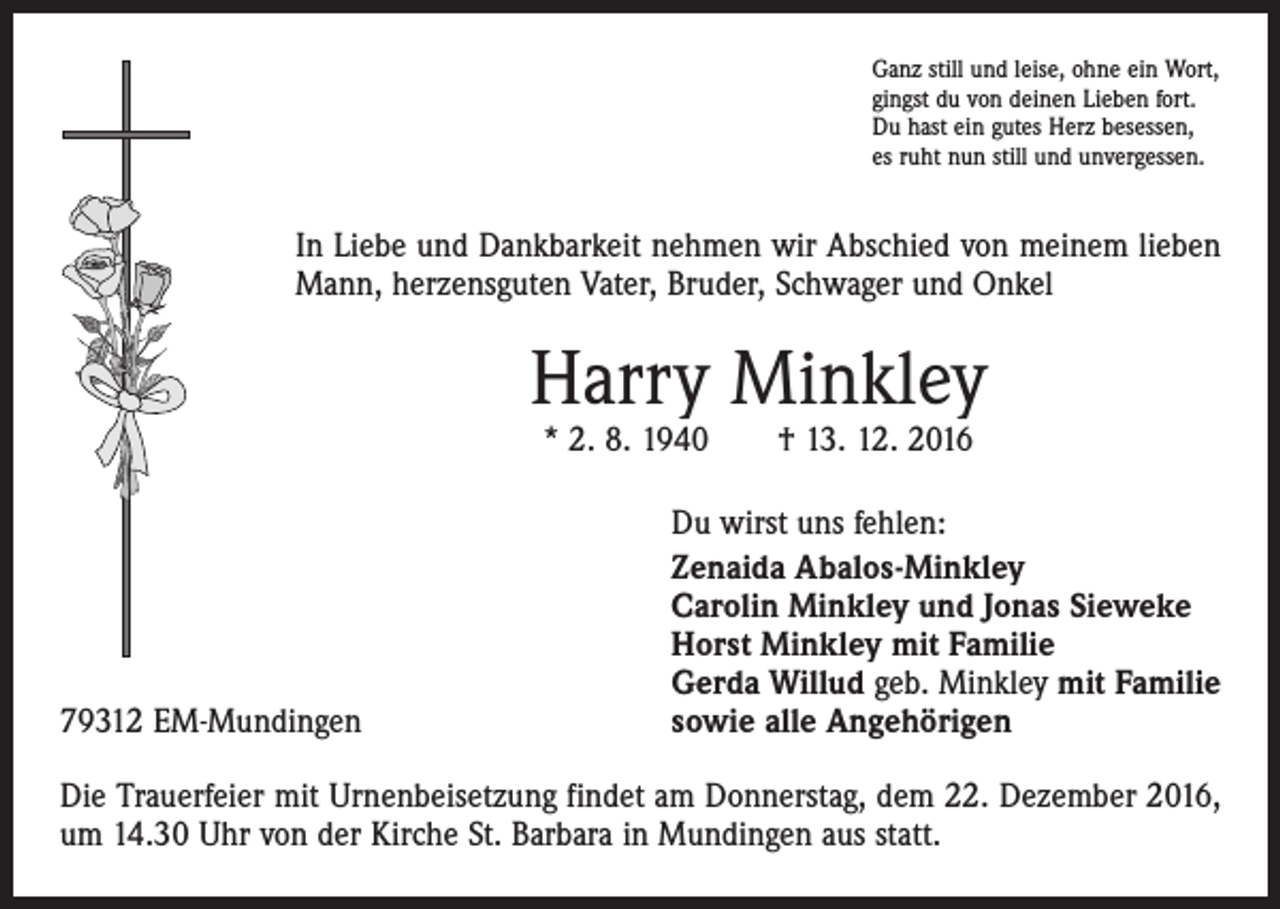 <p>Ganz still und leise, ohne ein Wort,<br />gingst du von deinen Lieben fort.<br />Du hast ein gutes Herz besessen,<br />es ruht nun still und unvergessen.</p><p>In Liebe und Dankbarkeit nehmen wir Abschied von meinem lieben<br />Mann, herzensguten Vater, Bruder, Schwager und Onkel</p><p>Harry Minkley<br />* 2. 8. 1940 † 13. 12. 2016</p><p>79312 EM-Mundingen</p><p>Du wirst uns fehlen:<br />Zenaida Abalos-Minkley<br />Carolin Minkley und Jonas Sieweke<br />Horst Minkley mit Familie<br />Gerda Willud geb. Minkley mit Familie<br />sowie alle Angehörigen</p><p>Die Trauerfeier mit Urnenbeisetzung findet am Donnerstag, dem 22. Dezember 2016,<br />um 14.30 Uhr von der Kirche St. Barbara in Mundingen aus statt.</p>
