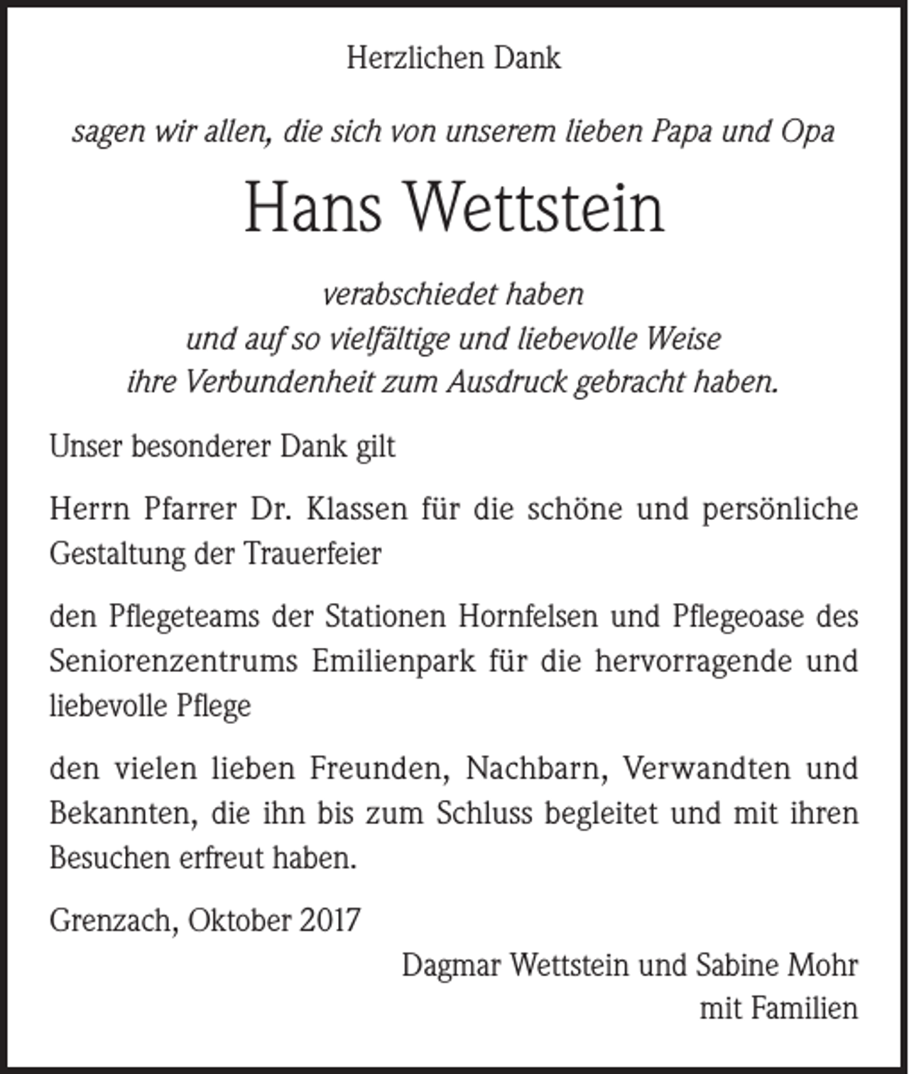 <p>Herzlichen Dank<br />sagen wir allen, die sich von unserem lieben Papa und Opa</p><p>Hans Wettstein<br />verabschiedet haben<br />und auf so vielfältige und liebevolle Weise<br />ihre Verbundenheit zum Ausdruck gebracht haben.<br />Unser besonderer Dank gilt<br />Herrn Pfarrer Dr. Klassen für die schöne und persönliche<br />Gestaltung der Trauerfeier<br />den Pflegeteams der Stationen Hornfelsen und Pflegeoase des<br />Seniorenzentrums Emilienpark für die hervorragende und<br />liebevolle Pflege<br />den vielen lieben Freunden, Nachbarn, Verwandten und<br />Bekannten, die ihn bis zum Schluss begleitet und mit ihren<br />Besuchen erfreut haben.<br />Grenzach, Oktober 2017<br />Dagmar Wettstein und Sabine Mohr<br />mit Familien</p>