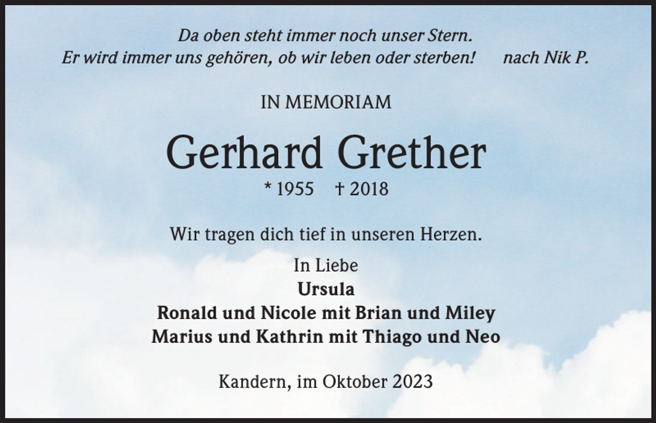 <p>Da oben steht immer noch unser Stern.<br />Er wird immer uns gehören, ob wir leben oder sterben!</p><p>IN MEMORIAM</p><p>Gerhard Grether<br />* 1955</p><p>† 2018</p><p>Wir tragen dich tief in unseren Herzen.<br />In Liebe<br />Ursula<br />Ronald und Nicole mit Brian und Miley<br />Marius und Kathrin mit Thiago und Neo<br />Kandern, im Oktober 2023</p><p>nach Nik P.</p>