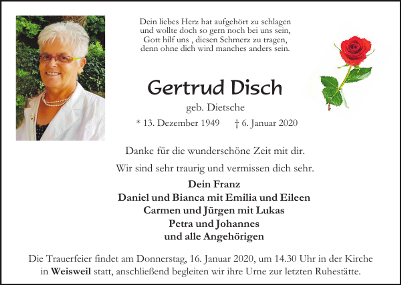 <p>Dein liebes Herz hat aufgehört zu schlagen<br />und wollte doch so gern noch bei uns sein,<br />Gott hilf uns , diesen Schmerz zu tragen,<br />denn ohne dich wird manches anders sein.</p><p>Gertrud Disch<br />geb. Dietsche<br />* 13. Dezember 1949</p><p>† 6. Januar 2020</p><p>Danke für die wunderschöne Zeit mit dir.<br />Wir sind sehr traurig und vermissen dich sehr.<br />Dein Franz<br />Daniel und Bianca mit Emilia und Eileen<br />Carmen und Jürgen mit Lukas<br />Petra und Johannes<br />und alle Angehörigen<br />Die Trauerfeier findet am Donnerstag, 16. Januar 2020, um 14.30 Uhr in der Kirche<br />in Weisweil statt, anschließend begleiten wir ihre Urne zur letzten Ruhestätte.</p>