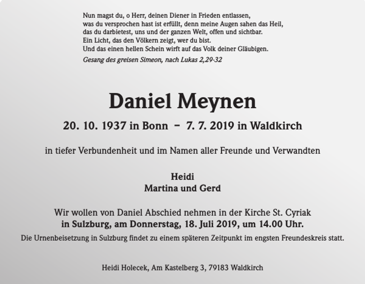 <p>Nun magst du, o Herr, deinen Diener in Frieden entlassen,<br />was du versprochen hast ist erfüllt, denn meine Augen sahen das Heil,<br />das du darbietest, uns und der ganzen Welt, offen und sichtbar.<br />Ein Licht, das den Völkern zeigt, wer du bist.<br />Und das einen hellen Schein wirft auf das Volk deiner Gläubigen.<br />Gesang des greisen Simeon, nach Lukas 2,29-32</p><p>Daniel Meynen<br />20. 10. 1937 in Bonn – 7. 7. 2019 in Waldkirch<br />in tiefer Verbundenheit und im Namen aller Freunde und Verwandten<br />Heidi<br />Martina und Gerd<br />Wir wollen von Daniel Abschied nehmen in der Kirche St. Cyriak<br />in Sulzburg, am Donnerstag, 18. Juli 2019, um 14.00 Uhr.<br />Die Urnenbeisetzung in Sulzburg findet zu einem späteren Zeitpunkt im engsten Freundeskreis statt.</p><p>Heidi Holecek, Am Kastelberg 3, 79183 Waldkirch</p>