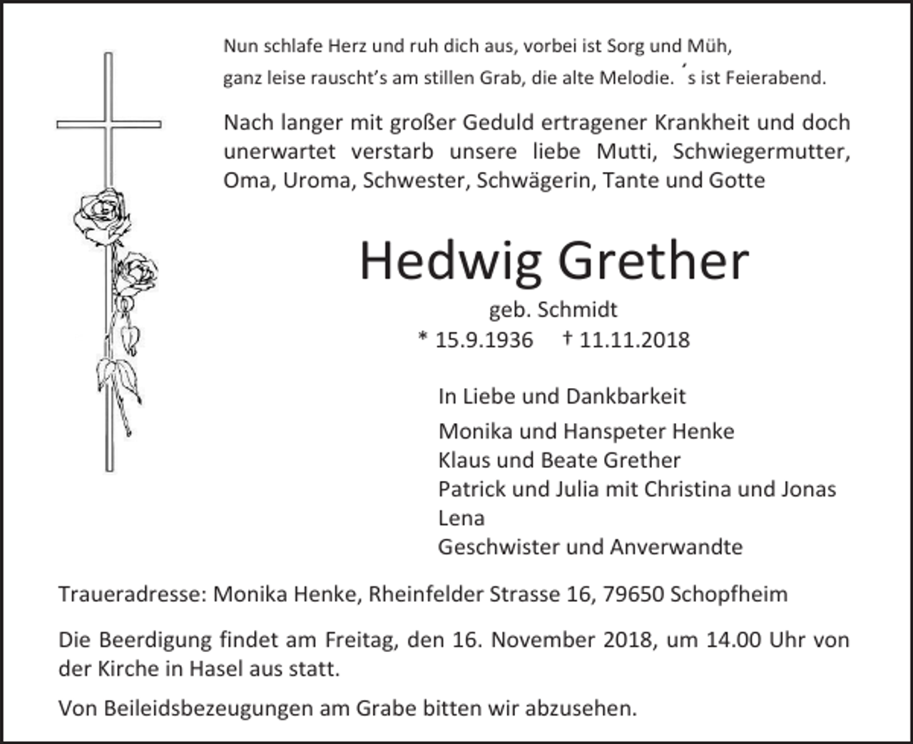<p>Nun schlafe Herz und ruh dich aus, vorbei ist Sorg und Müh,<br />ganz leise rauscht’s am stillen Grab, die alte Melodie. ´s ist Feierabend.</p><p>Nach langer mit großer Geduld ertragener Krankheit und doch<br />unerwartet verstarb unsere liebe Mutti, Schwiegermutter,<br />Oma, Uroma, Schwester, Schwägerin, Tante und Gotte</p><p>Hedwig Grether<br />geb. Schmidt<br />* 15.9.1936 † 11.11.2018<br />In Liebe und Dankbarkeit<br />Monika und Hanspeter Henke<br />Klaus und Beate Grether<br />Patrick und Julia mit Christina und Jonas<br />Lena<br />Geschwister und Anverwandte<br />Traueradresse: Monika Henke, Rheinfelder Strasse 16, 79650 Schopfheim<br />Die Beerdigung findet am Freitag, den 16. November 2018, um 14.00 Uhr von<br />der Kirche in Hasel aus statt.<br />Von Beileidsbezeugungen am Grabe bitten wir abzusehen.</p>