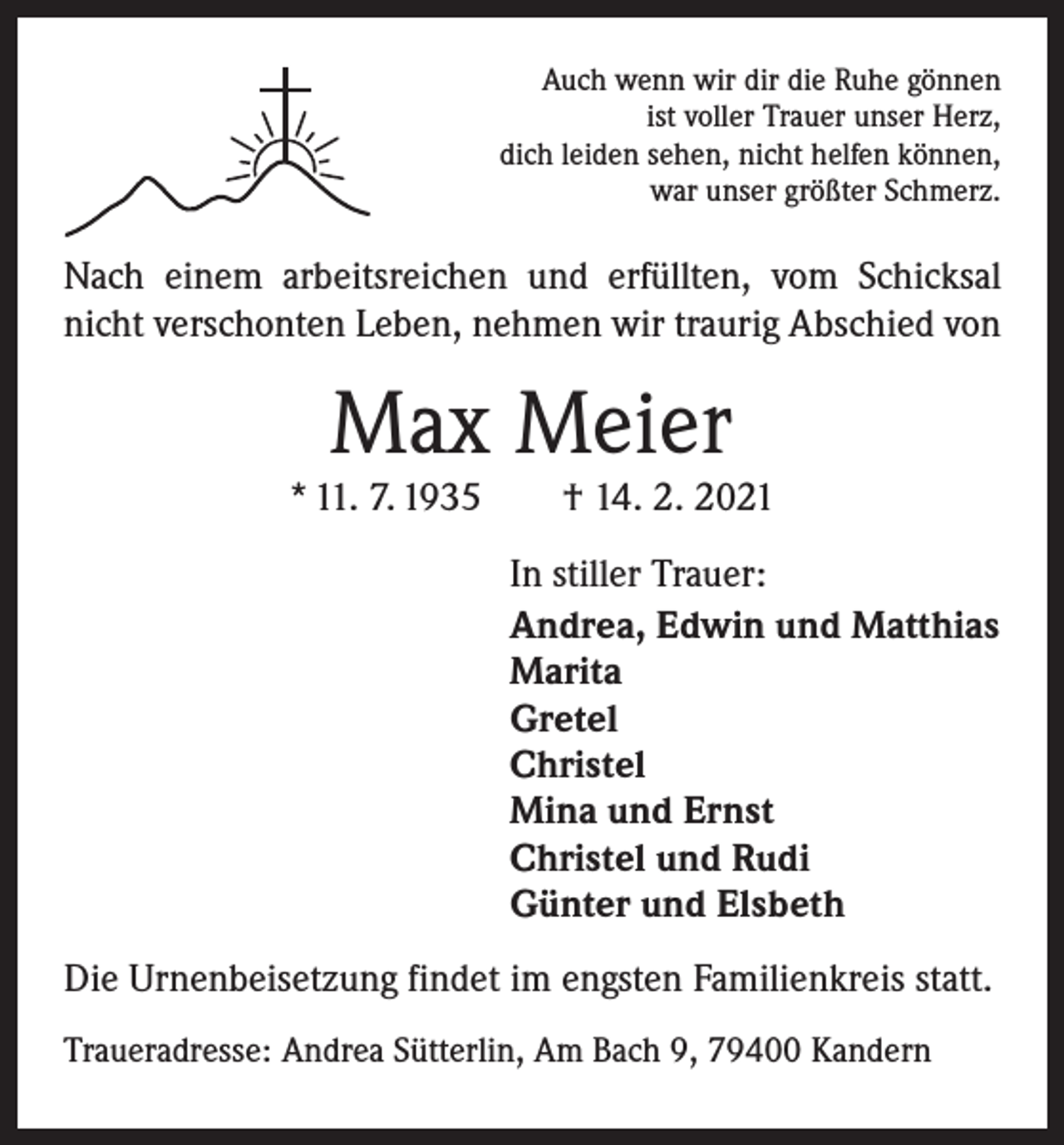<p>Auch wenn wir dir die Ruhe gönnen<br />ist voller Trauer unser Herz,<br />dich leiden sehen, nicht helfen können,<br />war unser größter Schmerz.</p><p>Nach einem arbeitsreichen und erfüllten, vom Schicksal<br />nicht verschonten Leben, nehmen wir traurig Abschied von</p><p>Max Meier</p><p>* 11. 7. 1935 † 14. 2. 2021<br />In stiller Trauer:<br />Andrea, Edwin und Matthias<br />Marita<br />Gretel<br />Christel<br />Mina und Ernst<br />Christel und Rudi<br />Günter und Elsbeth<br />Die Urnenbeisetzung findet im engsten Familienkreis statt.<br />Traueradresse: Andrea Sütterlin, Am Bach 9, 79400 Kandern</p>