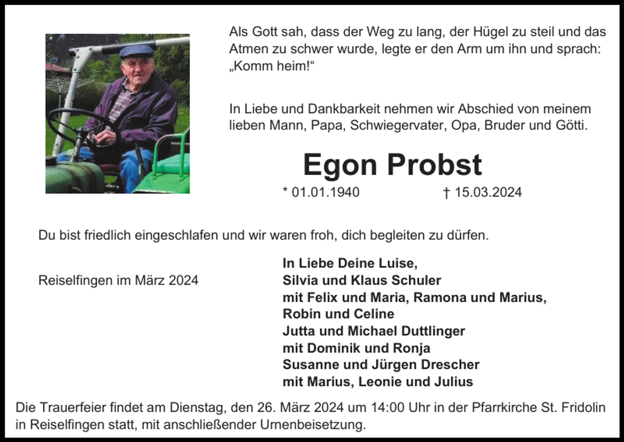 <p>Als Gott sah, dass der Weg zu lang, der Hügel zu steil und das<br />Atmen zu schwer wurde, legte er den Arm um ihn und sprach:<br />„Komm heim!“<br />In Liebe und Dankbarkeit nehmen wir Abschied von meinem<br />lieben Mann, Papa, Schwiegervater, Opa, Bruder und Götti.</p><p>Egon Probst<br />* 01.01.1940</p><p>† 15.03.2024</p><p>Du bist friedlich eingeschlafen und wir waren froh, dich begleiten zu dürfen.<br />Reiselfingen im März 2024</p><p>In Liebe Deine Luise,<br />Silvia und Klaus Schuler<br />mit Felix und Maria, Ramona und Marius,<br />Robin und Celine<br />Jutta und Michael Duttlinger<br />mit Dominik und Ronja<br />Susanne und Jürgen Drescher<br />mit Marius, Leonie und Julius</p><p>Die Trauerfeier findet am Dienstag, den 26. März 2024 um 14:00 Uhr in der Pfarrkirche St. Fridolin<br />in Reiselfingen statt, mit anschließender Urnenbeisetzung.</p>