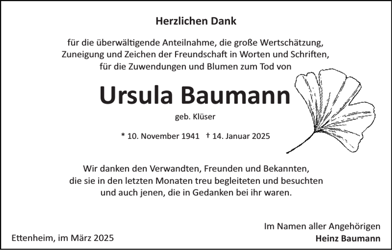 <p>Herzlichen Dank<br />für die überwältgende Anteilnahme, die große Wertschätzung,<br />Zuneigung und Zeichen der Freundschaft in Worten und Schriften,<br />für die Zuwendungen und Blumen zum Tod von</p>
<p>Ursula Baumann<br />geb. Klüser<br />* 10. November 1941 † 14. Januar 2025</p>
<p>Wir danken den Verwandten, Freunden und Bekannten,<br />die sie in den letzten Monaten treu begleiteten und besuchten<br />und auch jenen, die in Gedanken bei ihr waren.</p>
<p>Ettenheim, im März 2025</p>
<p>Im Namen aller Angehörigen<br />Heinz Baumann</p>