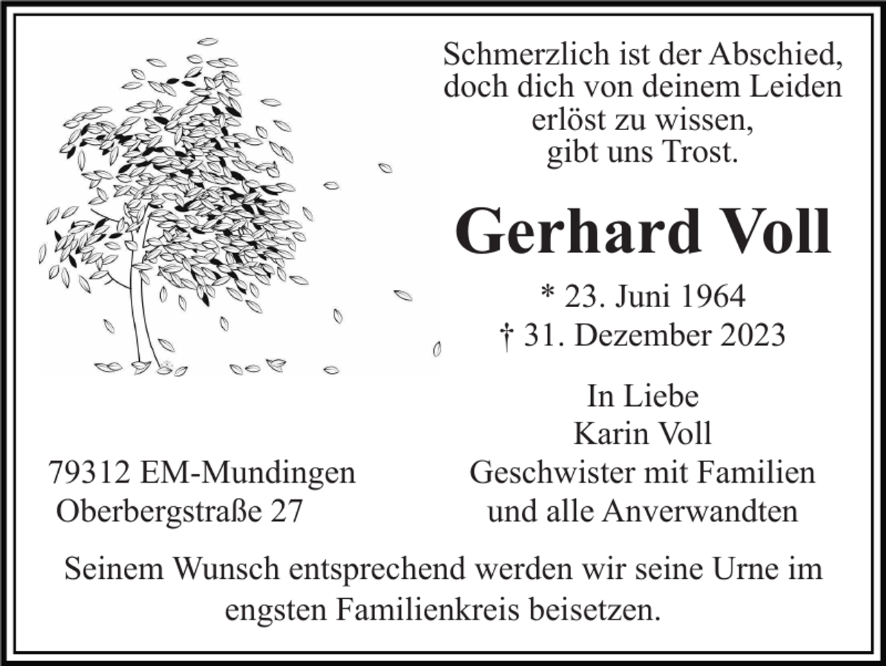 <p>Schmerzlich ist der Abschied,<br />doch dich von deinem Leiden<br />erlöst zu wissen,<br />gibt uns Trost.</p><p>Gerhard Voll<br />* 23. Juni 1964<br />† 31. Dezember 2023</p><p>79312 EM-Mundingen<br />Oberbergstraße 27</p><p>In Liebe<br />Karin Voll<br />Geschwister mit Familien<br />und alle Anverwandten</p><p>Seinem Wunsch entsprechend werden wir seine Urne im<br />engsten Familienkreis beisetzen.</p>