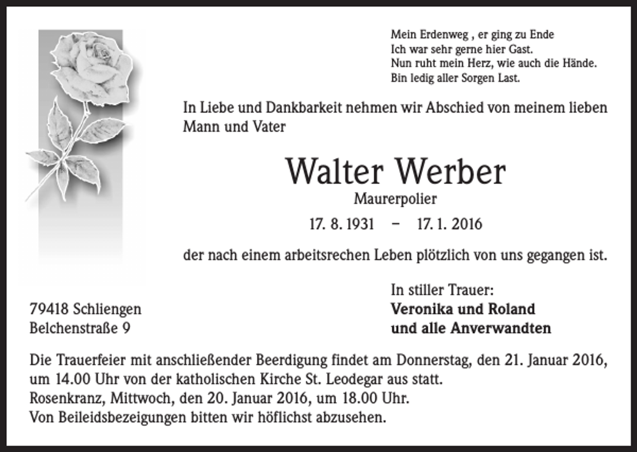 <p>Mein Erdenweg , er ging zu Ende<br />Ich war sehr gerne hier Gast.<br />Nun ruht mein Herz, wie auch die Hände.<br />Bin ledig aller Sorgen Last.</p><p>In Liebe und Dankbarkeit nehmen wir Abschied von meinem lieben<br />Mann und Vater</p><p>Walter Werber<br />Maurerpolier</p><p>17. 8. 1931 – 17. 1. 2016<br />der nach einem arbeitsrechen Leben plötzlich von uns gegangen ist.</p><p>79418 Schliengen<br />Belchenstraße 9</p><p>In stiller Trauer:<br />Veronika und Roland<br />und alle Anverwandten</p><p>Die Trauerfeier mit anschließender Beerdigung findet am Donnerstag, den 21. Januar 2016,<br />um 14.00 Uhr von der katholischen Kirche St. Leodegar aus statt.<br />Rosenkranz, Mittwoch, den 20. Januar 2016, um 18.00 Uhr.<br />Von Beileidsbezeigungen bitten wir höflichst abzusehen.</p>