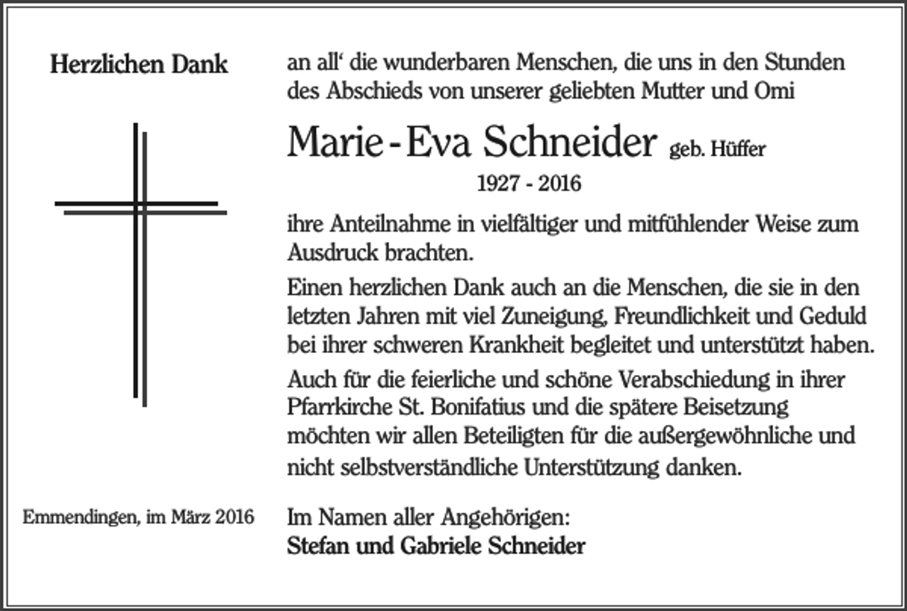 <p>Herzlichen Dank</p><p>an all‘ die wunderbaren Menschen, die uns in den Stunden<br />des Abschieds von unserer geliebten Mutter und Omi</p><p>Marie - Eva Schneider geb. Hüffer<br />1927 - 2016</p><p>ihre Anteilnahme in vielfältiger und mitfühlender Weise zum<br />Ausdruck brachten.<br />Einen herzlichen Dank auch an die Menschen, die sie in den<br />letzten Jahren mit viel Zuneigung, Freundlichkeit und Geduld<br />bei ihrer schweren Krankheit begleitet und unterstützt haben.<br />Auch für die feierliche und schöne Verabschiedung in ihrer<br />Pfarrkirche St. Bonifatius und die spätere Beisetzung<br />möchten wir allen Beteiligten für die außergewöhnliche und<br />nicht selbstverständliche Unterstützung danken.<br />Emmendingen, im März 2016</p><p>Im Namen aller Angehörigen:<br />Stefan und Gabriele Schneider</p>