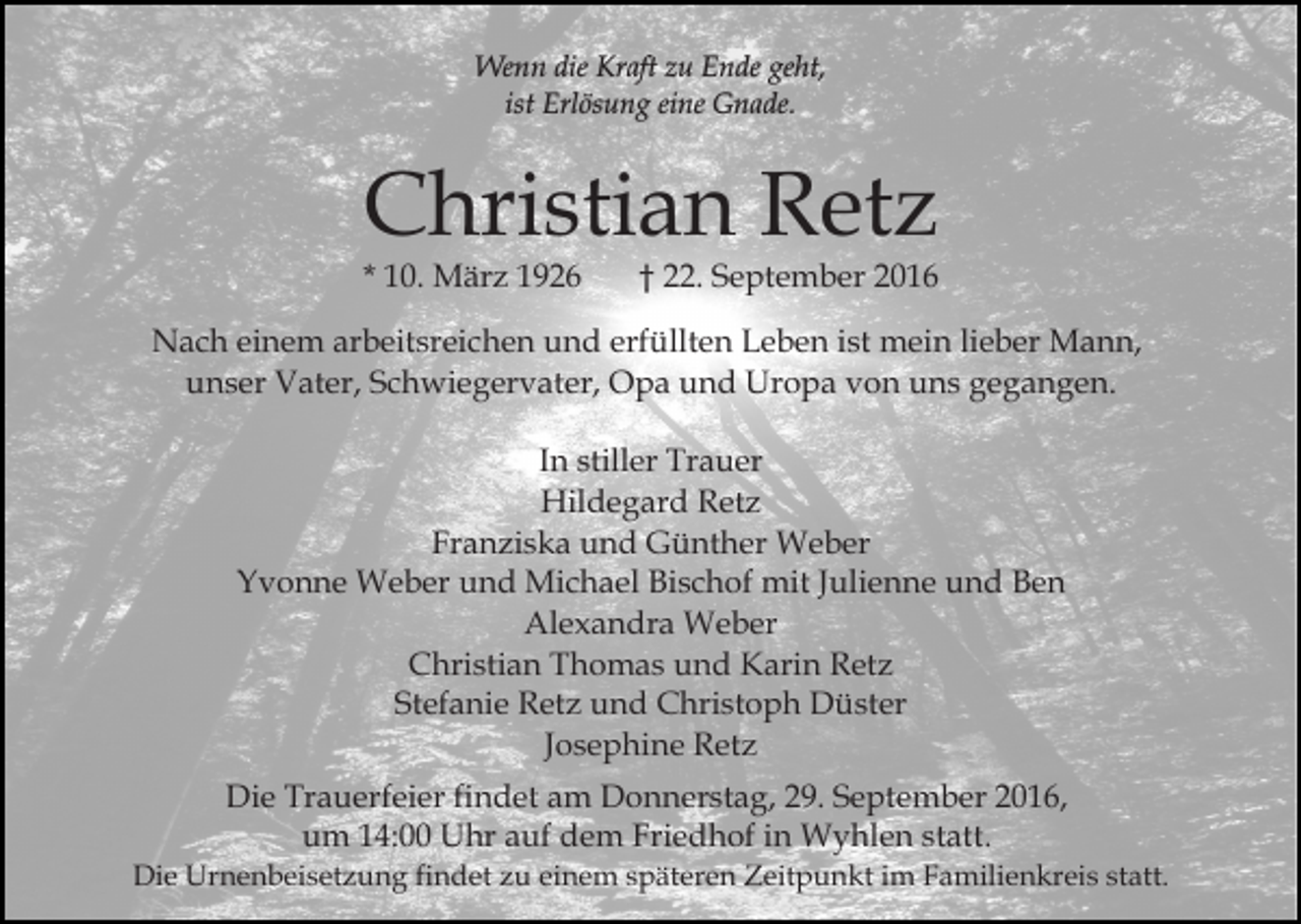 <p>Wenn die Kraft zu Ende geht,<br />ist Erlösung eine Gnade.</p><p>Christian Retz<br />* 10. März 1926</p><p>† 22. September 2016</p><p>Nach einem arbeitsreichen und erfüllten Leben ist mein lieber Mann,<br />unser Vater, Schwiegervater, Opa und Uropa von uns gegangen.<br />In stiller Trauer<br />Hildegard Retz<br />Franziska und Günther Weber<br />Yvonne Weber und Michael Bischof mit Julienne und Ben<br />Alexandra Weber<br />Christian Thomas und Karin Retz<br />Stefanie Retz und Christoph Düster<br />Josephine Retz<br />Die Trauerfeier findet am Donnerstag, 29. September 2016,<br />um 14:00 Uhr auf dem Friedhof in Wyhlen statt.<br />Die Urnenbeisetzung findet zu einem späteren Zeitpunkt im Familienkreis statt.</p>