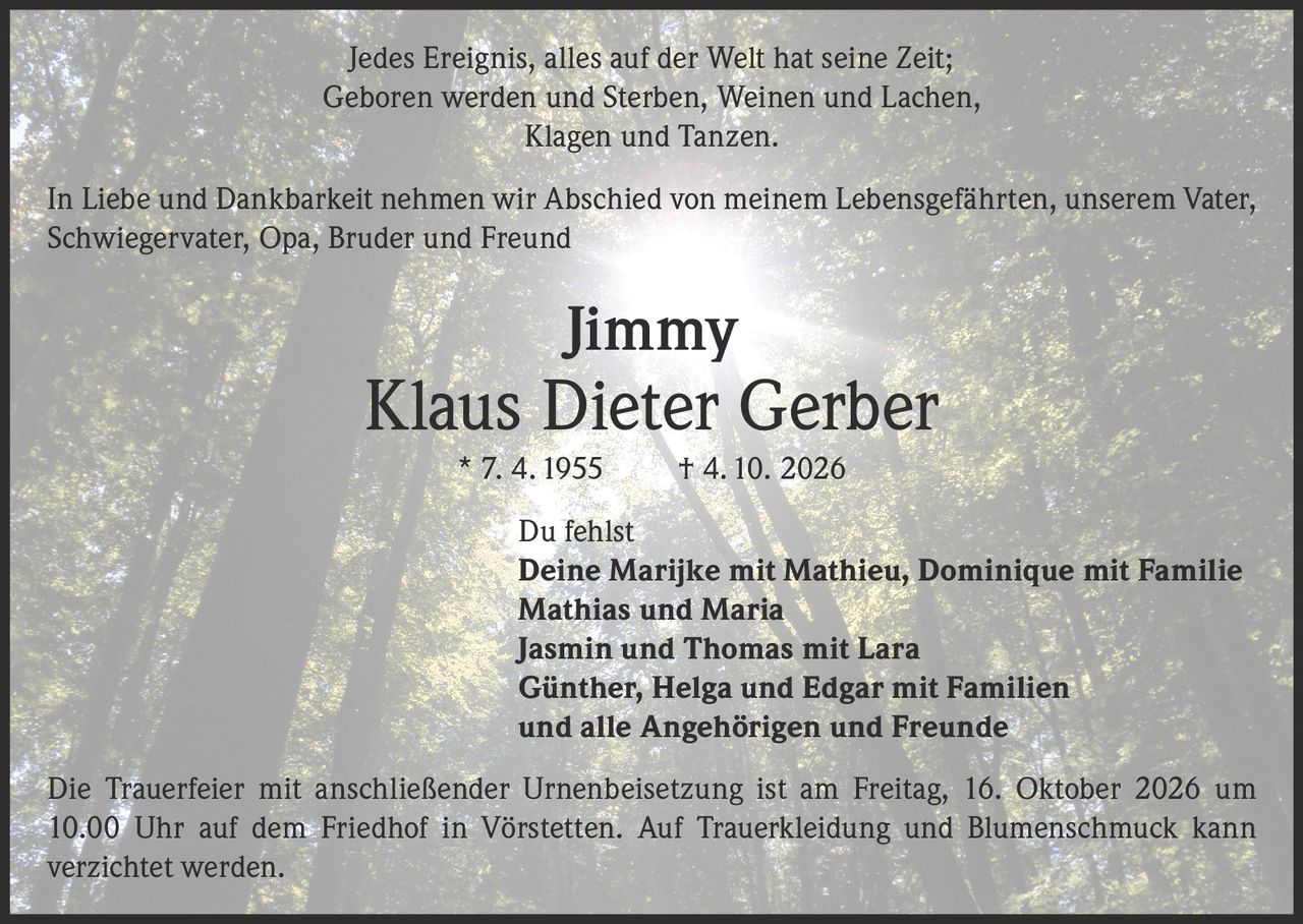 <p>Jedes Ereignis, alles auf der Welt hat seine Zeit;<br>
Geboren werden und Sterben, Weinen und Lachen,<br>
Klagen und Tanzen.</p>

<p>In Liebe und Dankbarkeit nehmen wir Abschied von meinem Lebensgefährten, unserem Vater, Schwiegervater, Opa, Bruder und Freund</p>

<p><strong>Jimmy<br>
Klaus Dieter Gerber</strong> * 7. 4. 1955 † 4. 10. 2026</p>

<p>Du fehlst</p>

<p>Deine Marijke mit Mathieu, Dominique mit Familie<br>
Mathias und Maria<br>
Jasmin und Thomas mit Lara<br>
Günther, Helga und Edgar mit Familien<br>
und alle Angehörigen und Freunde</p>

<p>Die Trauerfeier mit anschließender Urnenbeisetzung ist am Freitag, 16. Oktober 2026 um 10.00 Uhr auf dem Friedhof in Vörstetten. Auf Trauerkleidung und Blumenschmuck kann verzichtet werden.</p>