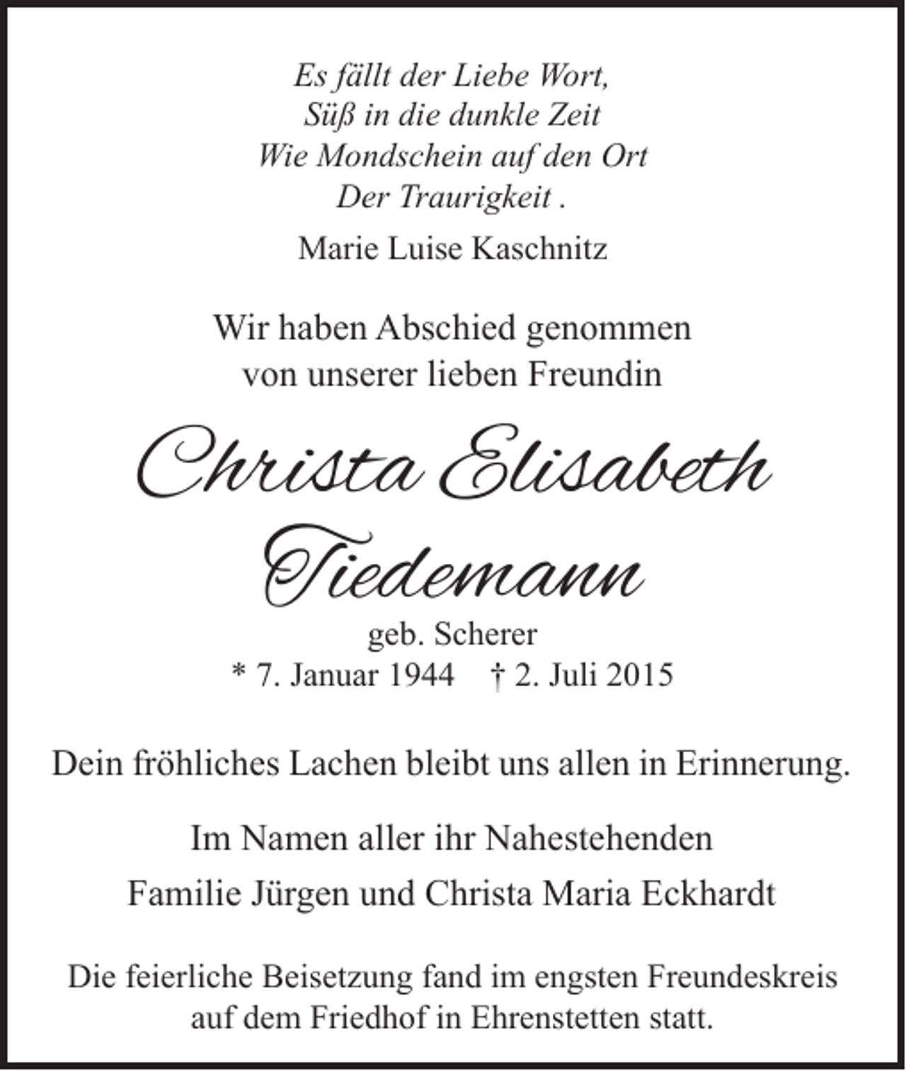 <p>Es fällt der Liebe Wort,<br />Süß in die dunkle Zeit<br />Wie Mondschein auf den Ort<br />Der Traurigkeit .<br />Marie Luise Kaschnitz</p><p>Wir haben Abschied genommen<br />von unserer lieben Freundin</p><p>Christa Elisabeth<br />Tiedemann<br />geb. Scherer<br />* 7. Januar 1944 † 2. Juli 2015</p><p>Dein fröhliches Lachen bleibt uns allen in Erinnerung.</p><p>Im Namen aller ihr Nahestehenden<br />Familie Jürgen und Christa Maria Eckhardt<br />Die feierliche Beisetzung fand im engsten Freundeskreis<br />auf dem Friedhof in Ehrenstetten statt.</p>