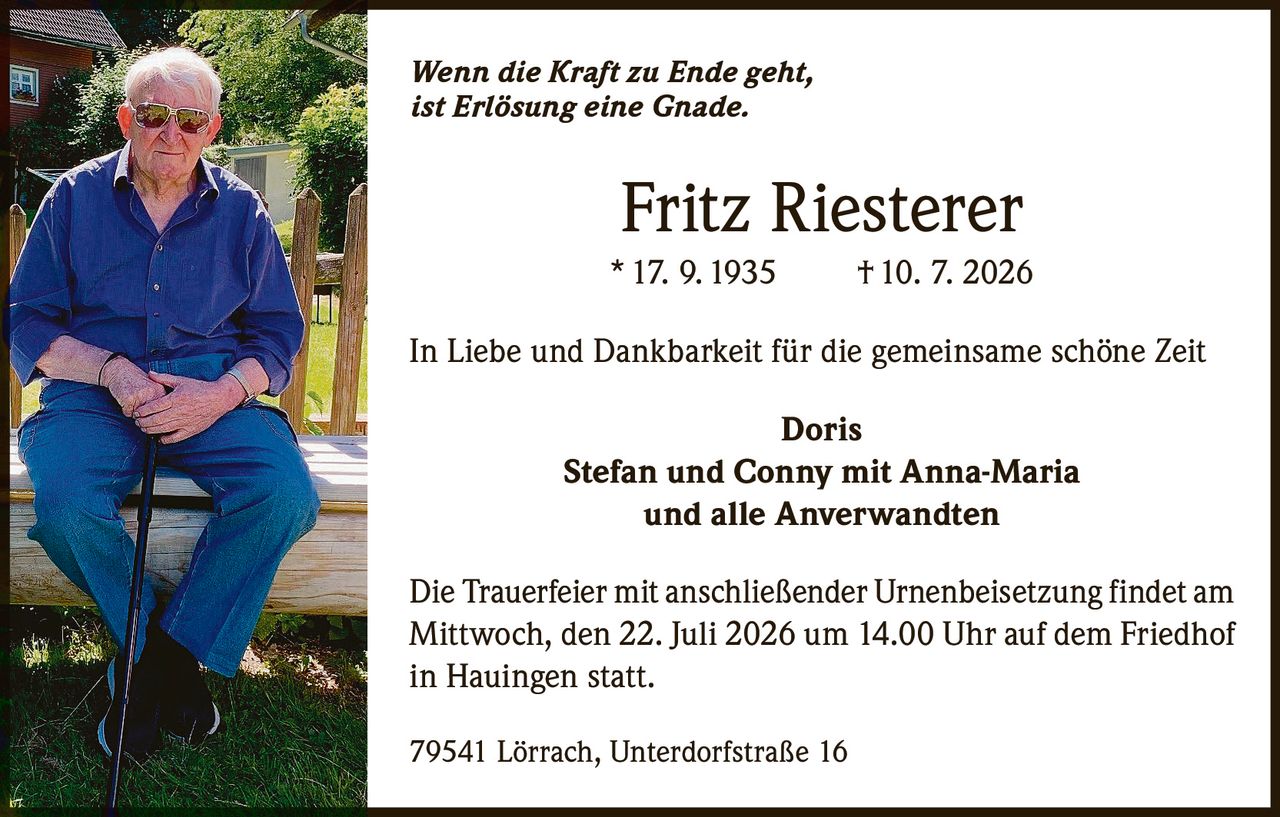 <p><i>Wenn die Kraft zu Ende geht, ist Erlösung eine Gnade.</i></p>

<p><strong>Fritz Riesterer</strong><br>
* 17. 9. 1935 † 10. 7. 2026</p>

<p>In Liebe und Dankbarkeit für die gemeinsame schöne Zeit</p>

<p><strong>Doris</strong><br>
Stefan und Conny mit Anna-Maria<br>
und alle Anverwandten</p>

<p>Die Trauerfeier mit anschließender Urnenbeisetzung findet am Mittwoch, den 22. Juli 2026 um 14.00 Uhr auf dem Friedhof in Hauingen statt.</p>

<p>79541 Lörrach, Unterdorfstraße 16</p>