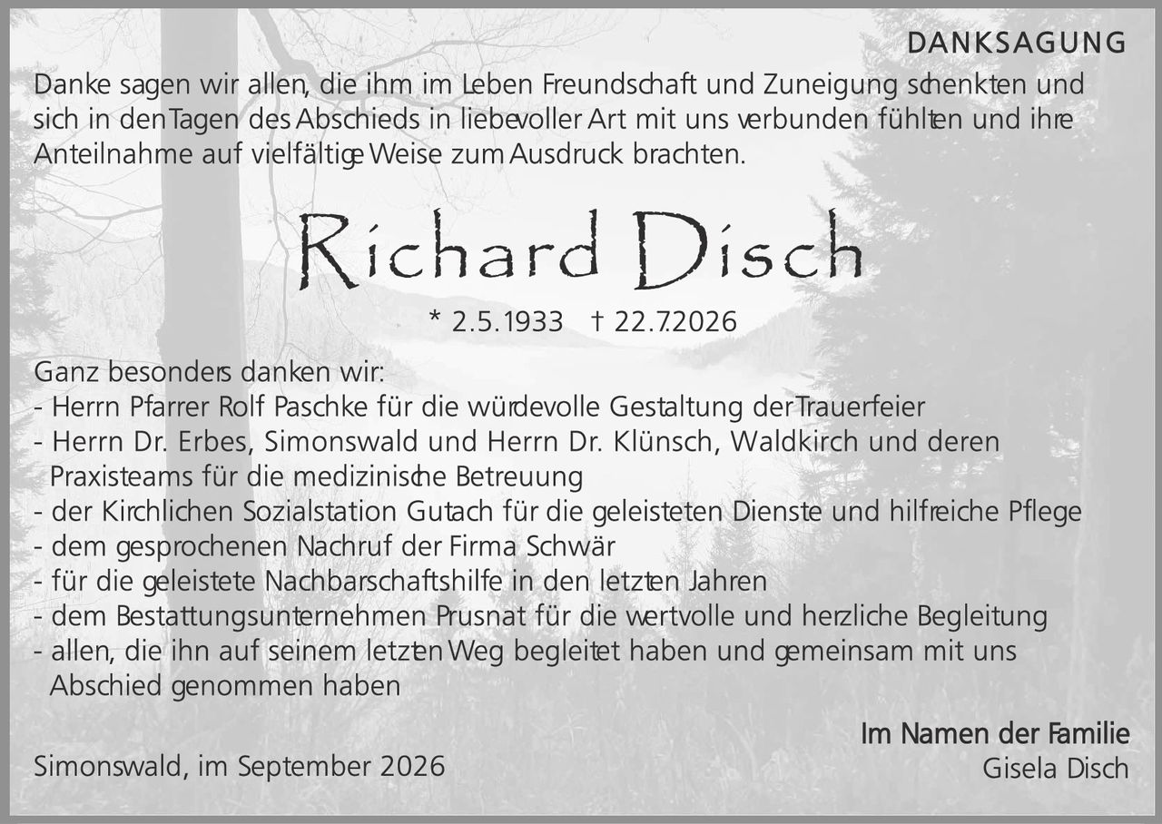 <p><strong>DANKSAGUNG</strong></p>

<p>Danke sagen wir allen, die ihm im Leben Freundschaft und Zuneigung schenkten und sich in den Tagen des Abschieds in liebevoller Art mit uns verbunden fühlten und ihre Anteilnahme auf vielfältige Weise zum Ausdruck brachten.</p>

<p><strong>Richard Disch</strong><br>
* 2.5.1933  † 22.7.2026</p>

<p>Ganz besonders danken wir:<br>
– Herrn Pfarrer Rolf Paschke für die wüdevolle Gestaltung der Trauerfeier<br>
– Herrn Dr. Erbes, Simonswald und Herrn Dr. Klünsch, Waldkirch und deren Praxisteams für die medizinische Betreuung<br>
– der Kirchlichen Sozialstation Gutach für die geleisteten Dienste und hilfreiche Pflege<br>
– dem gesprochenen Nachruf der Firma Schwär<br>
– für die geleistete Nachbarschaftshilfe in den letzten Jahren<br>
– dem Bestattungsunternehmen Prusnät für die wertvolle und herzliche Begleitung<br>
– allen, die ihn auf seinem letzten Weg begleitet haben und gemeinsam mit uns Abschied genommen haben</p>

<p><i>Im Namen der Familie</i><br>
<i>Simonswald, im September 2026</i><br>
<i>Gisela Disch</i></p>