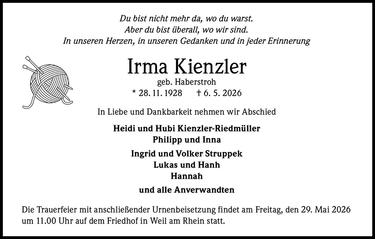<p>Du bist nicht mehr da, wo du warst.<br>Aber du bist überall, wo wir sind.<br>In unseren Herzen, in unseren Gedanken und in jeder Erinnerung</p><p><strong>Irma Kienzler</strong><br>geb. Haberstroh<br>* 28. 11. 1928 † 6. 5. 2026</p><p>In Liebe und Dankbarkeit nehmen wir Abschied</p><p><strong>Heidi und Hubi Kienzler-Riedmüller</strong><br><strong>Philipp und Inna</strong><br><strong>Ingrid und Volker Struppek</strong><br><strong>Lukas und Hanh</strong><br><strong>Hannah</strong><br><strong>und alle Anverwandten</strong></p><p>Die Trauerfeier mit anschließender Urnenbeisetzung findet am Freitag, den 29. Mai 2026 um 11.00 Uhr auf dem Friedhof in Weil am Rhein statt.</p>