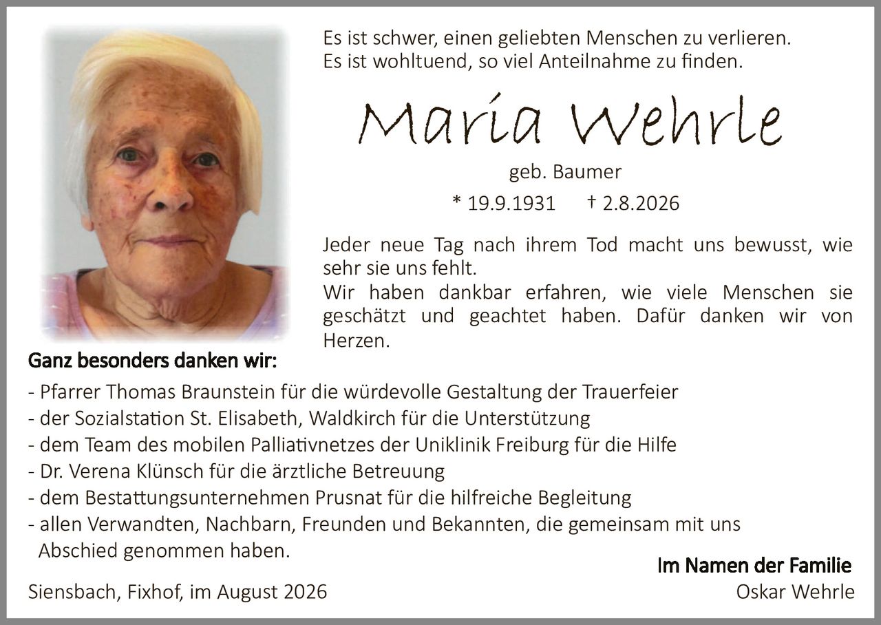 <p>Es ist schwer, einen geliebten Menschen zu verlieren. Es ist wohltuend, so viel Anteilnahme zu finden.</p>

<p><strong>Maria Wehrle</strong><br>geb. Baumer<br>* 19.9.1931 † 2.8.2026</p>

<p>Jeder neue Tag nach ihrem Tod macht uns bewusst, wie sehr sie uns fehlt. Wir haben dankbar erfahren, wie viele Menschen sie geschätzt und geachtet haben. Dafür danken wir von Herzen.</p>

<p><strong>Ganz besonders danken wir:</strong><br>
- Pfarrer Thomas Braunstein für die würdevolle Gestaltung der Trauerfeier<br>
- der Sozialstation St. Elisabeth, Waldkirch für die Unterstützung<br>
- dem Team des mobilen Palliativnetzes der Uniklinik Freiburg für die Hilfe<br>
- Dr. Verena Klünsch für die ärztliche Betreuung<br>
- dem Bestattungsunternehmen Prusnat für die hilfreiche Begleitung<br>
- allen Verwandten, Nachbarn, Freunden und Bekannten, die gemeinsam mit uns Abschied genommen haben.</p>

<p>Siensbach, Fixhof, im August 2026</p>

<p style="text-align: right;"><strong>Im Namen der Familie</strong><br>Oskar Wehrle</p>