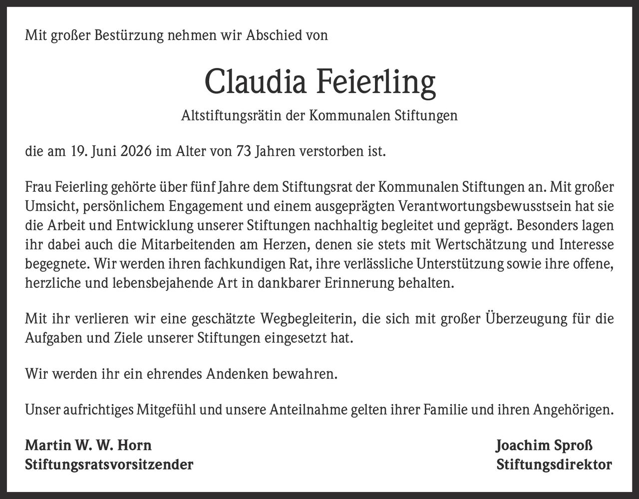 <p>Mit großer Bestürzung nehmen wir Abschied von</p>

<p><strong>Claudia Feierling</strong></p>

<p>Altstiftungsrätin der Kommunalen Stiftungen</p>

<p>die am 19. Juni 2026 im Alter von 73 Jahren verstorben ist.</p>

<p>Frau Feierling gehörte über fünf Jahre dem Stiftungsrat der Kommunalen Stiftungen an. Mit großer Umsicht, persönlichem Engagement und einem ausgeprägten Verantwortungsbewusstsein hat sie die Arbeit und Entwicklung unserer Stiftungen nachhaltig begleitet und geprägt. Besonders lagen ihr dabei auch die Mitarbeitenden am Herzen, denen sie stets mit Wertschätzung und Interesse begegnete. Wir werden ihren fachkundigen Rat, ihre verlässliche Unterstützung sowie ihre offene, herzliche und lebensbejahende Art in dankbarer Erinnerung behalten.</p>

<p>Mit ihr verlieren wir eine geschätzte Wegbegleiterin, die sich mit großer Überzeugung für die Aufgaben und Ziele unserer Stiftungen eingesetzt hat.</p>

<p>Wir werden ihr ein ehrendes Andenken bewahren.</p>

<p>Unser aufrichtiges Mitgefühl und unsere Anteilnahme gelten ihrer Familie und ihren Angehörigen.</p>

<p><strong>Martin W. W. Horn</strong> <strong>Joachim Sproß</strong><br>Stiftungsratsvorsitzender Stiftungsdirektor</p>