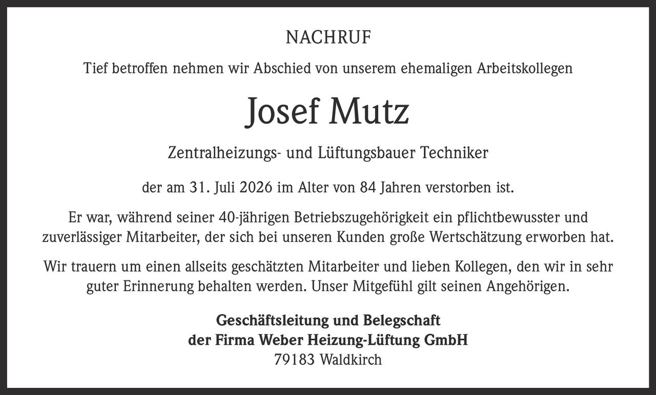 <p>Tief betroffen nehmen wir Abschied von unserem ehemaligen Arbeitskollegen</p>

<p><strong>Josef Mutz</strong></p>

<p>Zentralheizungs- und Lüftungsbauer Techniker</p>

<p>der am 31. Juli 2026 im Alter von 84 Jahren verstorben ist.</p>

<p>Er war, während seiner 40-jährigen Betriebszugehörigkeit ein pflichtbewusster und zuverlässiger Mitarbeiter, der sich bei unseren Kunden große Wertschätzung erworben hat.</p>

<p>Wir trauern um einen allseits geschätzten Mitarbeiter und lieben Kollegen, den wir in sehr guter Erinnerung behalten werden. Unser Mitgefühl gilt seinen Angehörigen.</p>

<p>Geschäftsleitung und Belegschaft<br />der Firma Weber Heizung-Lüftung GmbH<br />79183 Waldkirch</p>