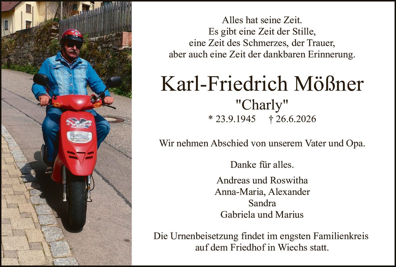 <p>Alles hat seine Zeit.<br>Es gibt eine Zeit der Stille,<br>eine Zeit des Schmerzes, der Trauer,<br>aber auch eine Zeit der dankbaren Erinnerung.</p>

<p><strong>Karl-Friedrich Mößner<br>"Charly"<br>* 23.9.1945 † 26.6.2026</strong></p>

<p>Wir nehmen Abschied von unserem Vater und Opa.</p>

<p>Danke für alles.</p>

<p>Andreas und Roswitha<br>Anna-Maria, Alexander<br>Sandra<br>Gabriela und Marius</p>

<p>Die Urnenbeisetzung findet im engsten Familienkreis<br>auf dem Friedhof in Wiechs statt.</p>