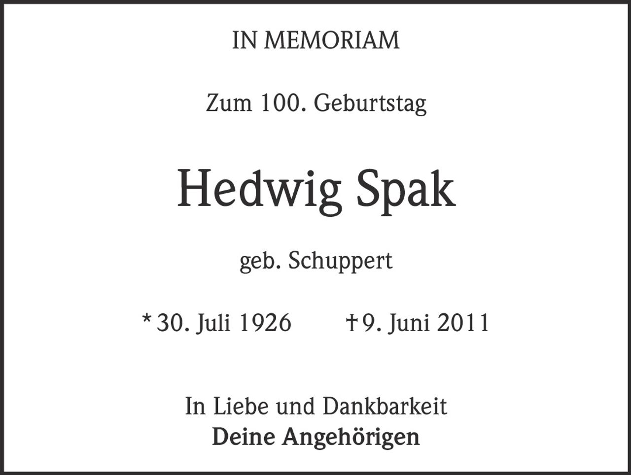 <p><strong>IN MEMORIAM</strong></p><p><strong>Zum 100. Geburtstag</strong></p><p><strong>Hedwig Spak</strong></p><p>geb. Schuppert</p><p>* 30. Juli 1926 † 9. Juni 2011</p><p>In Liebe und Dankbarkeit<br><strong>Deine Angehörigen</strong></p>