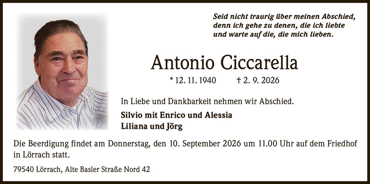 <p><i>Seid nicht traurig über meinen Abschied,<br>denn ich gehe zu denen, die ich liebte<br>und warte auf die, die mich lieben.</i></p><p><strong>Antonio Ciccarella</strong><br>* 12. 11. 1940 † 2. 9. 2026</p><p>In Liebe und Dankbarkeit nehmen wir Abschied.<br><strong>Silvio mit Enrico und Alessia<br>Liliana und Jörg</strong></p><p>Die Beerdigung findet am Donnerstag, den 10. September 2026 um 11.00 Uhr auf dem Friedhof in Lörrach statt.</p><p>79540 Lörrach, Alte Basler Straße Nord 42</p>