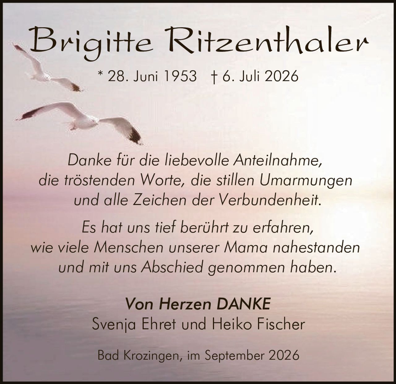 <p><strong>Brigitte Ritzenthaler</strong><br>* 28. Juni 1953 † 6. Juli 2026</p><p><i>Danke für die liebevolle Anteilnahme,<br>die tröstenden Worte, die stillen Umarmungen<br>und alle Zeichen der Verbundenheit.</i></p><p><i>Es hat uns tief berührt zu erfahren,<br>wie viele Menschen unserer Mama nahestanden<br>und mit uns Abschied genommen haben.</i></p><p><strong>Von Herzen DANKE</strong><br>Svenja Ehret und Heiko Fischer</p><p>Bad Krozingen, im September 2026</p>