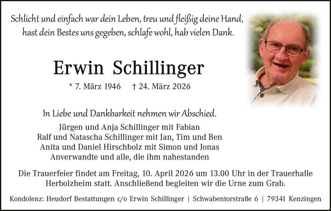 Schlicht und einfach war dein Leben, t�eu und ﬂeißig deine Hand,
hast dein Bestes uns gegeben, schlafe wohl, hab vielen Dank.

* 7. März 1946

† 24. März 2026

In Liebe und Dankbarkeit nehmen wir Abschied.

Jürgen und Anja Schillinger mit Fabian
Ralf und Natascha Schillinger mit Jan, Tim und Ben
Anita und Daniel Hirschbolz mit Simon und Jonas
Anverwandte und alle, die ihm nahestanden
Die Trauerfeier findet am Freitag, 10. April 2026 um 13.00 Uhr in der Trauerhalle
Herbolzheim statt. Anschließend begleiten wir die Urne zum Grab.
Kondolenz: Heudorf Bestattungen c/o Erwin Schillinger | Schwabentorstraße 6 | 79341 Kenzingen