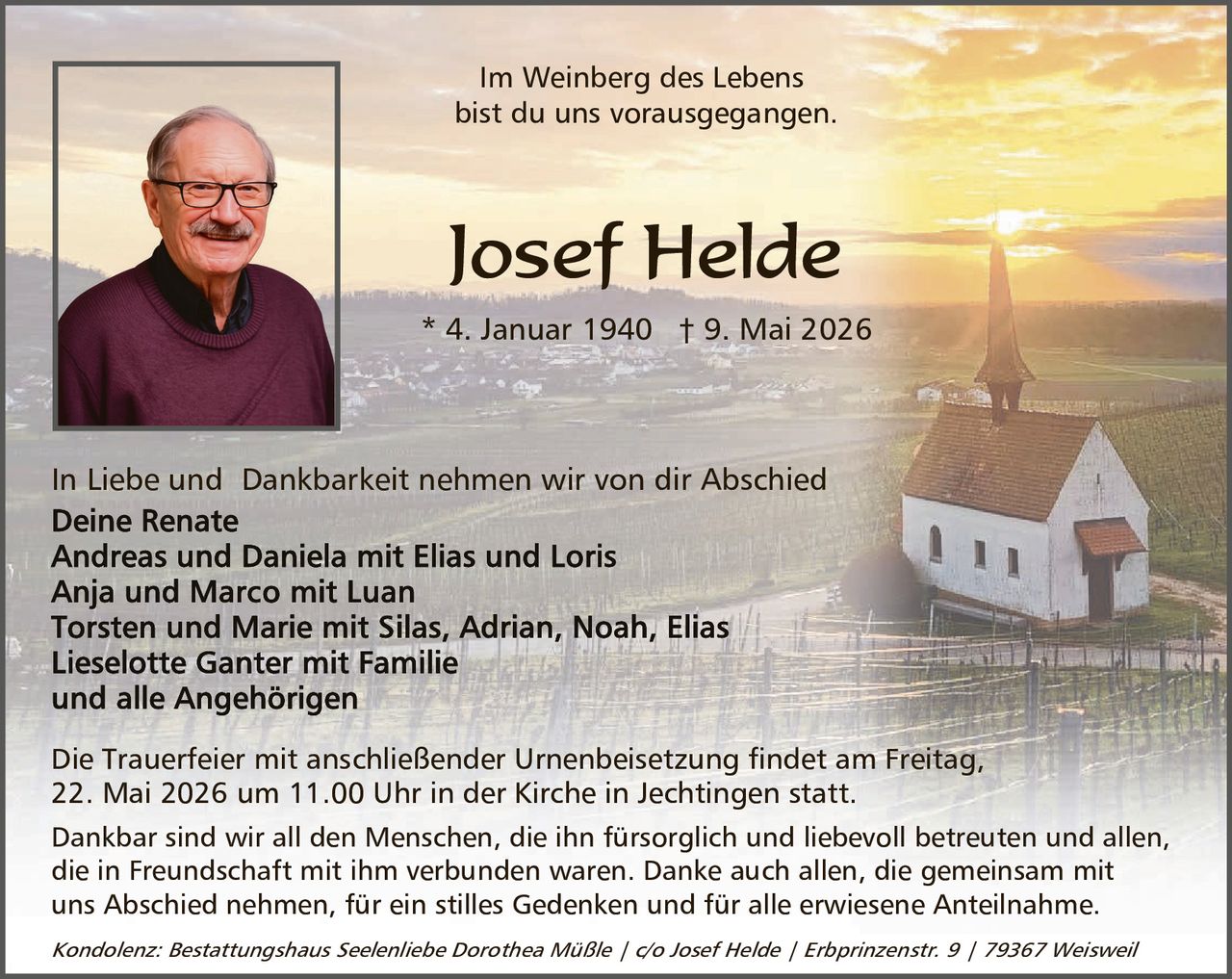 <p>Im Weinberg des Lebens<br>bist du uns vorausgegangen.</p><strong>Josef Helde</strong><br>* 4. Januar 1940 † 9. Mai 2026<p>In Liebe und Dankbarkeit nehmen wir von dir Abschied<br>Deine Renate<br>Andreas und Daniela mit Elias und Loris<br>Anja und Marco mit Luan<br>Torsten und Marie mit Silas, Adrian, Noah, Elias<br>Lieselotte Ganter mit Familie<br>und alle Angehörigen</p><p>Die Trauerfeier mit anschließender Urnenbeisetzung findet am Freitag,<br>22. Mai 2026 um 11.00 Uhr in der Kirche in Jechtingen statt.</p><p>Dankbar sind wir all den Menschen, die ihn fürsorglich und liebevoll betreuten und allen,<br>die in Freundschaft mit ihm verbunden waren. Danke auch allen, die gemeinsam mit<br>uns Abschied nehmen, für ein stilles Gedenken und für alle erwiesene Anteilnahme.</p><p><em>Kondolenz: Bestattungshaus Seelenliebe Dorothea Müßle / c/o Josef Helde / Erbprinzenstr. 9 / 79367 Weisweil</em></p>