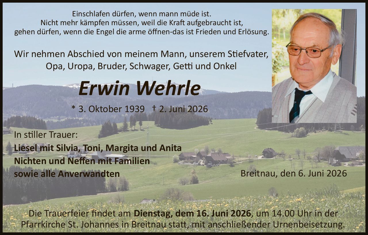 <p>Einschlafen dürfen, wenn mann müde ist.<br>Nicht mehr kämpfen müssen, weil die Kraft aufgebraucht ist,<br>gehen dürfen, wenn die Engel die arme öffnen­das ist Frieden und Erlösung</p><p>Wir nehmen Abschied von meinem Mann, unserem Stiefvater, Opa, Uropa, Bruder, Schwager, Getti und Onkel</p><p><strong>Erwin Wehrle</strong></p><p>* 3. Oktober 1939 † 2. Juni 2026</p><p>In stiller Trauer:<br><strong>Liesel mit Silvia, Toni, Margita und Anita</strong><br>Nichten und Neffen mit Familien<br>sowie alle Anverwandten</p><p>Breitnau, den 6. Juni 2026</p><p>Die Trauerfeier findet am Dienstag, dem 16. Juni 2026, um 14.00 Uhr in der Pfarrkirche St. Johannes in Breitnau statt, mit anschließender Urnenbeisetzung.</p>