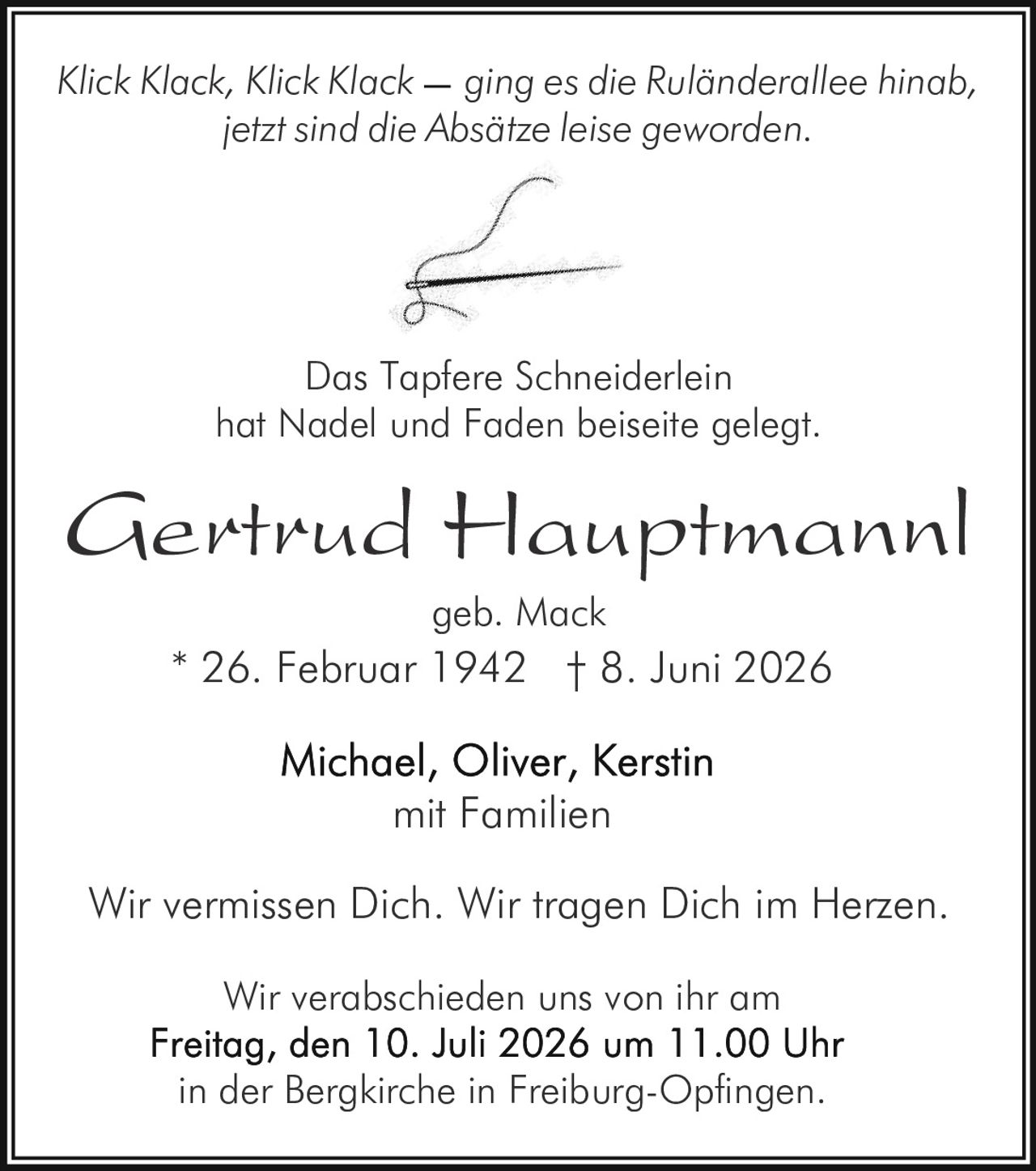 <p><i>Klick Klack, Klick Klack ging es die Ruländerallee hinab,<br>jetzt sind die Absätze leise geworden.</i></p><p><strong>Gertrud Hauptmannl geb. Mack</strong><br>mit Familien<br>* 26. Februar 1942 † 8. Juni 2026</p><p><i>Das Tapfere Schneiderlein<br>hat Nadel und Faden beiseite gelegt.</i></p><p>Wir vermissen Dich. Wir tragen Dich im Herzen.</p><p>Michael, Oliver, Kerstin<br>mit Familien</p><p>Wir verabschieden uns von ihr am<br><strong>Freitag, den 10. Juli 2026 um 11.00 Uhr<br>in der Bergkirche in Freiburg-Opfingen.</strong></p>