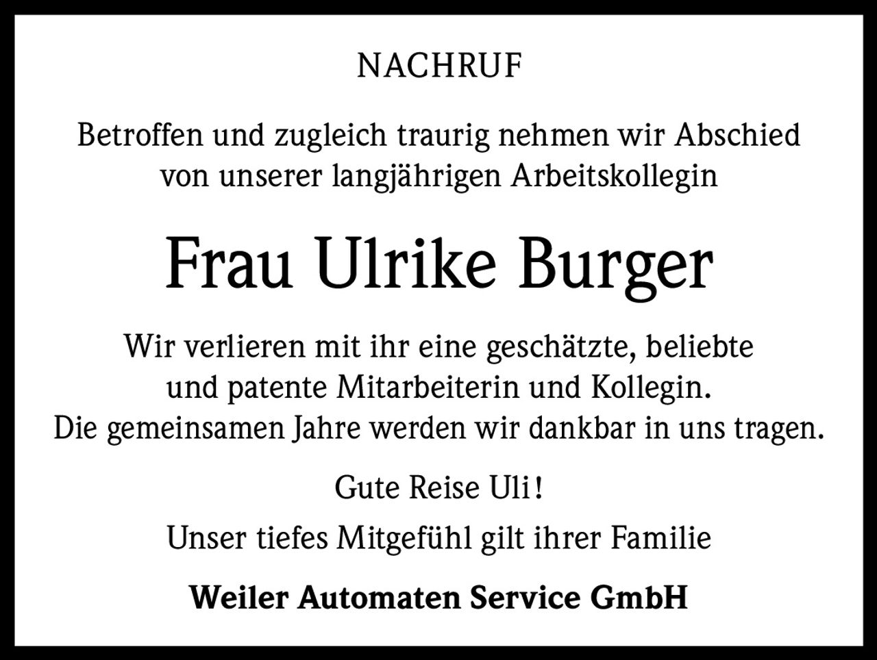 NACHRUF
Betroffen und zugleich traurig nehmen wir Abschied
von unserer langjährigen Arbeitskollegin

Frau Ulrike Burger
Wir verlieren mit ihr eine geschätzte, beliebte
und patente Mitarbeiterin und Kollegin.
Die gemeinsamen Jahre werden wir dankbar in uns tragen.
Gute Reise Uli !
Unser tiefes Mitgefühl gilt ihrer Familie
Weiler Automaten Service GmbH