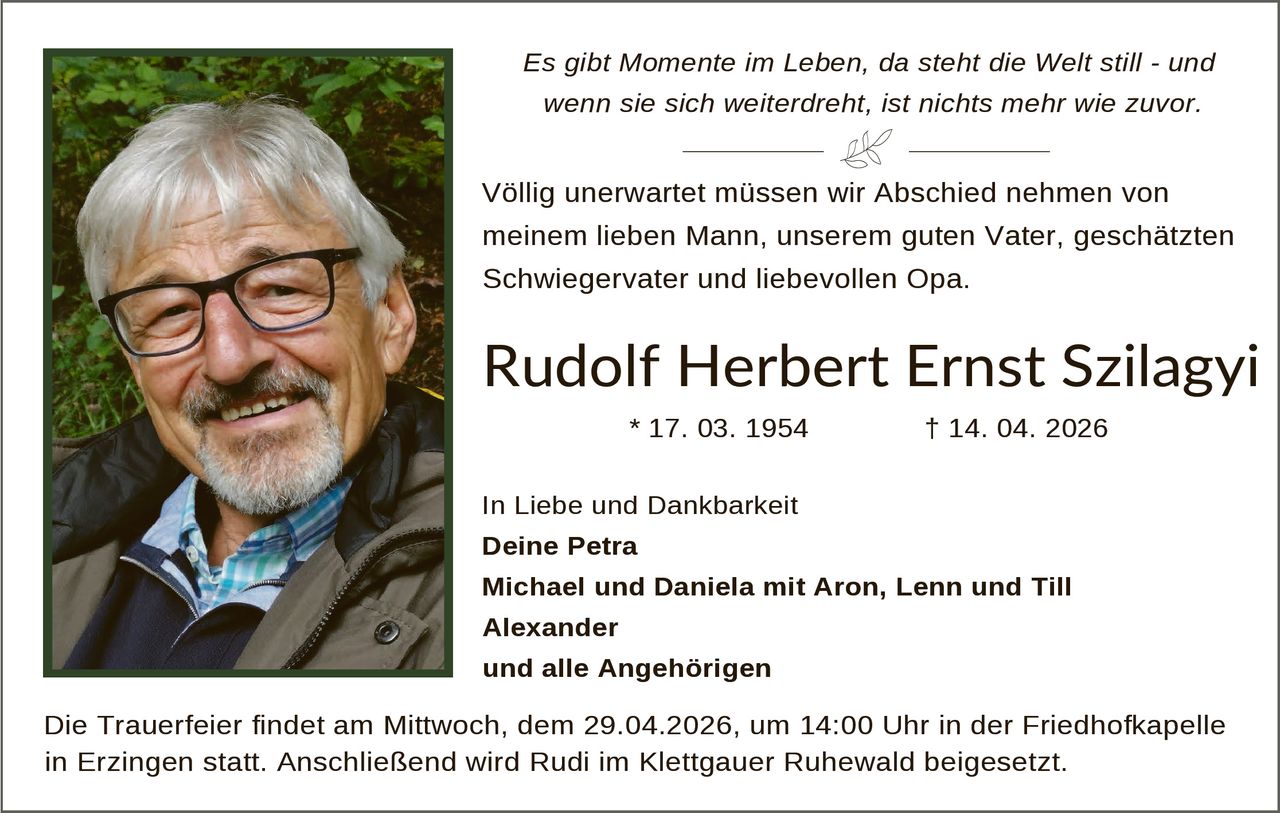 Es gibt Momente im Leben, da steht die Welt still - und
wenn sie sich weiterdreht, ist nichts mehr wie zuvor.

Völlig unerwartet müssen wir Abschied nehmen von
meinem lieben Mann, unserem guten Vater, geschätzten
Schwiegervater und liebevollen Opa.

Rudolf Herbert Ernst Szilagyi
* 17. 03. 1954

† 14. 04. 2026

In Liebe und Dankbarkeit
Deine Petra
Michael und Daniela mit Aron, Lenn und Till
Alexander
und alle Angehörigen

Die Trauerfeier findet am Mittwoch, dem 29.04.2026, um 14:00 Uhr in der Friedhofkapelle
in Erzingen statt. Anschließend wird Rudi im Klettgauer Ruhewald beigesetzt.