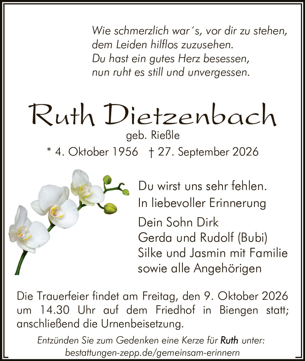 <p><i>Wie schmerzlich war´s, vor dir zu stehen, dem Leiden hilflos zuzusehen. Du hast ein gutes Herz besessen, nun ruht es still und unvergessen.</i></p>

<p><strong>Ruth Dietzenbach</strong><br>geb. Rießle<br>* 4. Oktober 1956 † 27. September 2026</p>

<p>Du wirst uns sehr fehlen. In liebevoller Erinnerung<br>Dein Sohn Dirk<br>Gerda und Rudolf (Bubi)<br>Silke und Jasmin mit Familie<br>sowie alle Angehörigen</p>

<p>Die Trauerfeier findet am Freitag, den 9. Oktober 2026 um 14.30 Uhr auf dem Friedhof in Biengen statt; anschließend die Urnenbeisetzung.</p>

<p><i>Entzünden Sie zum Gedenken eine Kerze für <strong>Ruth</strong> unter: bestattungen-zepp.de/gemeinsam-erinnern</i></p>
