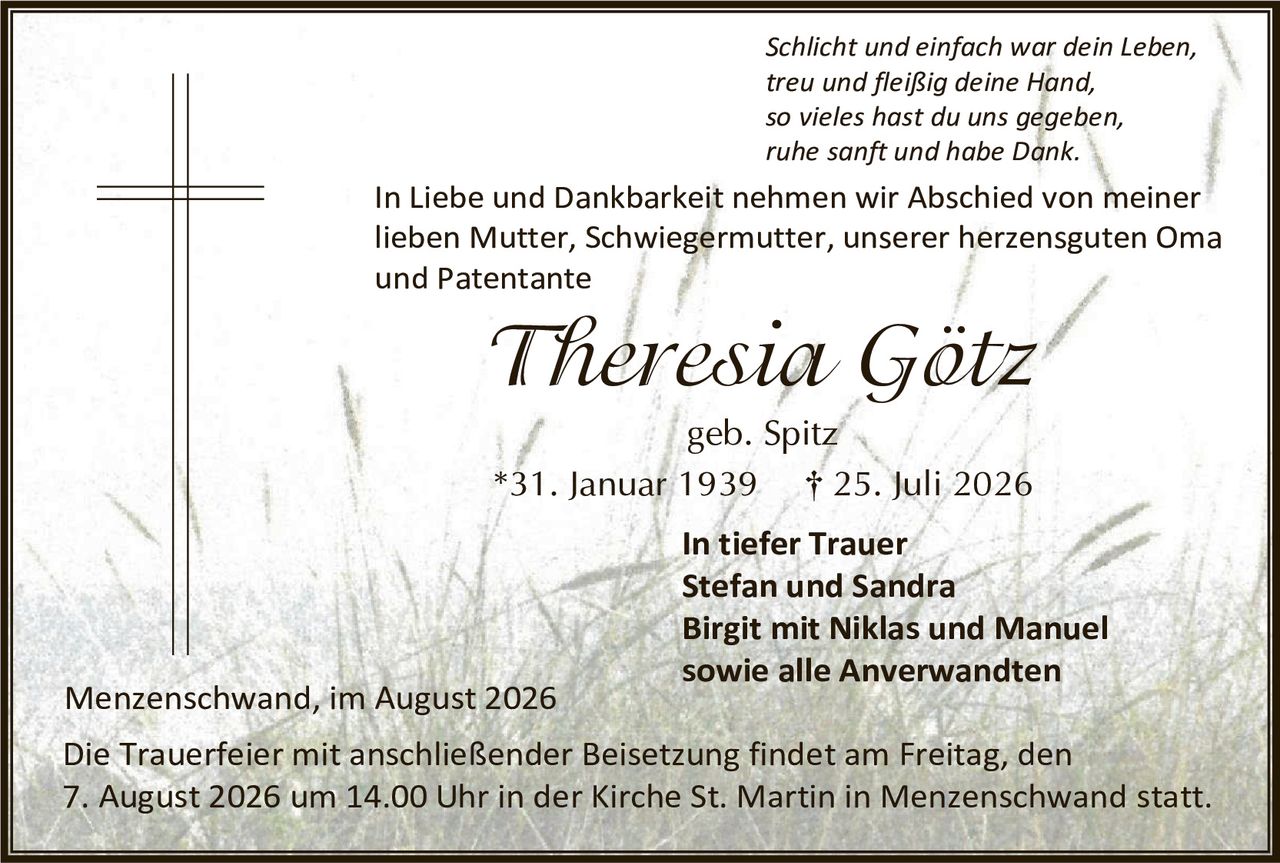 <p><i>Schlicht und einfach war dein Leben,<br/>treu und fleißig deine Hand,<br/>so vieles hast du uns gegeben,<br/>ruhe sanft und habe Dank.</i></p>

<p>In Liebe und Dankbarkeit nehmen wir Abschied von meiner lieben Mutter, Schwiegermutter, unserer herzensguten Oma und Patentante</p>

<p><strong>Theresia Götz</strong></p>

<p>geb. Spitz</p>

<p>*31. Januar 1939     † 25. Juli 2026</p>

<p><strong>In tiefer Trauer</strong><br/>
<strong>Stefan und Sandra</strong><br/>
<strong>Birgit mit Niklas und Manuel</strong><br/>
<strong>sowie alle Anverwandten</strong></p>

<p>Menschwand, im August 2026</p>

<p>Die Trauerfeier mit anschließender Beisetzung findet am Freitag, den 7. August 2026 um 14.00 Uhr in der Kirche St. Martin in Menschwand statt.</p>