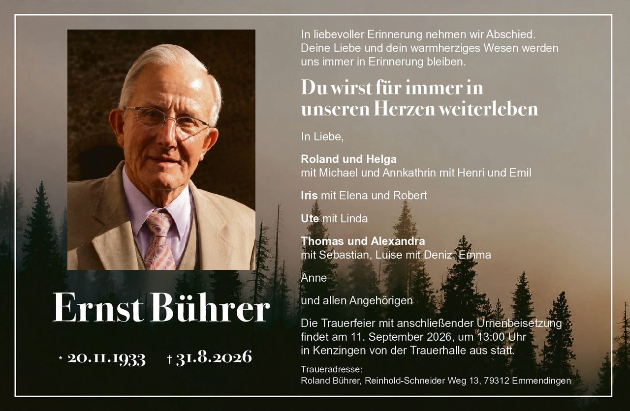 <p>In liebevoller Erinnerung nehmen wir Abschied. Deine Liebe und dein warmherziges Wesen werden uns immer in Erinnerung bleiben.</p>

<p><strong>Du wirst für immer in unseren Herzen weiterleben</strong></p>

<p>In Liebe,</p>

<p><strong>Roland und Helga</strong><br/>
mit Michael und Annkathrin mit Henri und Emil</p>

<p><strong>Iris</strong> mit Elena und Robert</p>

<p><strong>Ute</strong> mit Linda</p>

<p><strong>Thomas und Alexandra</strong><br/>
mit Sebastian, Luise mit Deniz, Emma</p>

<p><strong>Anne</strong></p>

<p>und allen Angehörigen</p>

<p>Die Trauerfeier mit anschließender Urnenbeisetzung findet am 11. September 2026, um 13:00 Uhr in Kenzingen von der Trauerhalle aus statt.</p>

<p>Traueradresse:<br/>
Roland Bührer, Reinhold-Schneider Weg 13, 79312 Emmendingen</p>