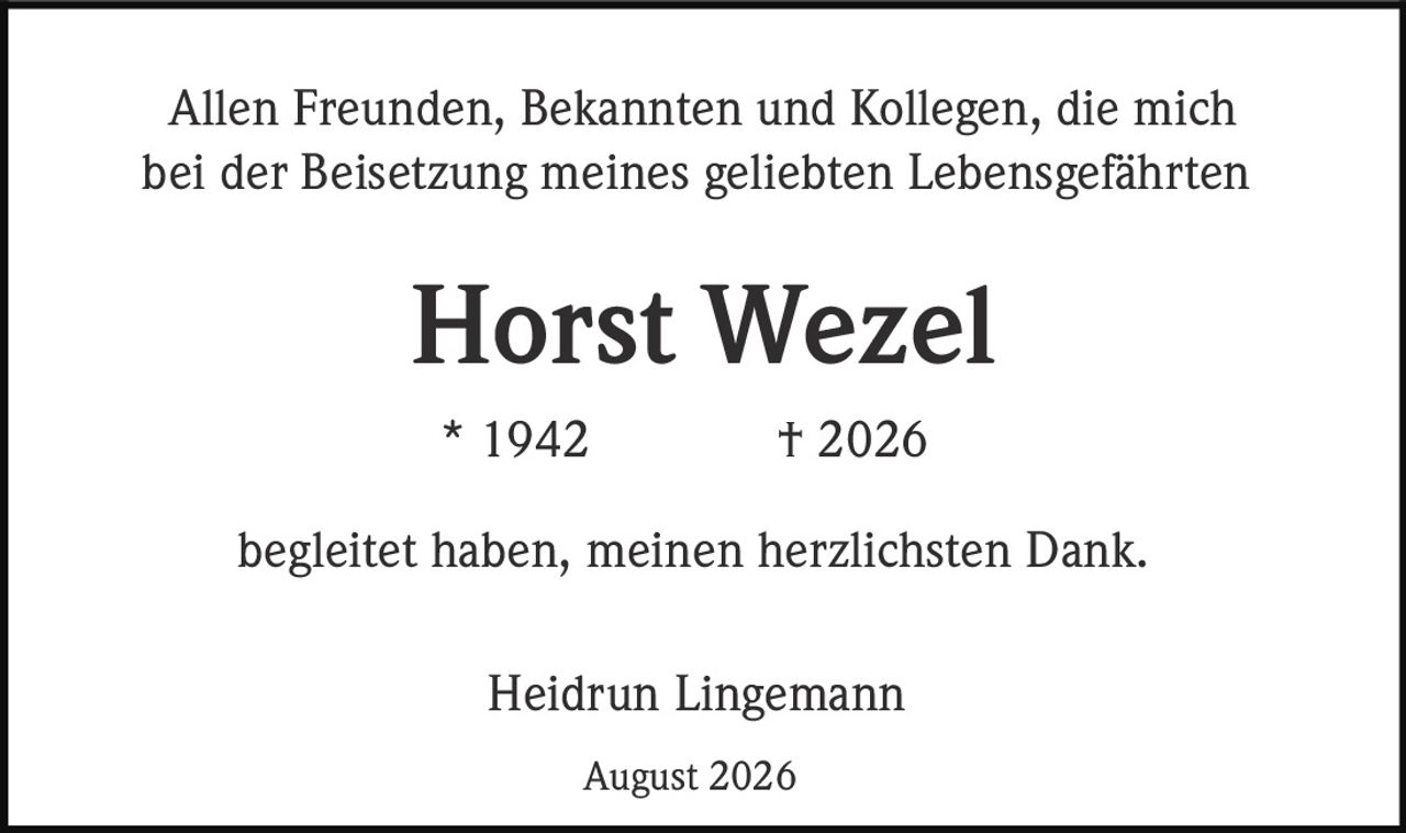<p>Allen Freunden, Bekannten und Kollegen, die mich bei der Beisetzung meines geliebten Lebensgefährten</p>
<p><strong>Horst Wezel</strong></p>
<p>* 1942 † 2026</p>
<p>begleitet haben, meinen herzlichsten Dank.</p>
<p>Heidrun Lingemann</p>
<p>August 2026</p>