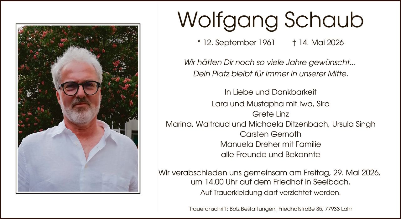 <p><strong>Wolfgang Schaub</strong></p>
<p>* 12. September 1961       † 14. Mai 2026</p>
<p><i>Wir hätten Dir noch so viele Jahre gewünscht...</i></p>
<p><i>Dein Platz bleibt für immer in unserer Mitte.</i></p>
<p>In Liebe und Dankbarkeit<br>
Lara und Mustapha mit Iwa, Sira<br>
Grete Linz<br>
Marina, Waltraud und Michaela Ditzenbach, Ursula Singh<br>
Carsten Gernoth<br>
Manuela Dreher mit Familie<br>
alle Freunde und Bekannte</p>
<p>Wir verabschieden uns gemeinsam am Freitag, 29. Mai 2026, um 14.00 Uhr auf dem Friedhof in Seelbach.<br>
Auf Trauerbekleidung darf verzichtet werden.</p>
<p>Traueranschrift: Bolz Bestattungen, Friedhofstraße 35, 77933 Lahr</p>