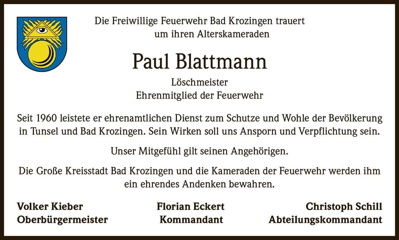 <p>Die Freiwillige Feuerwehr Bad Krozingen trauert um ihren Alterskameraden</p>

<p><strong>Paul Blattmann</strong><br>Löschmeister<br>Ehrenmitglied der Feuerwehr</p>

<p>Seit 1960 leistete er ehrenamtlichen Dienst zum Schutze und Wohle der Bevölkerung in Tunsel und Bad Krozingen. Sein Wirken soll uns Ansporn und Verpflichtung sein.</p>

<p>Unser Mitgefühl gilt seinen Angehörigen.</p>

<p>Die Große Kreisstadt Bad Krozingen und die Kameraden der Feuerwehr werden ihm ein ehrendes Andenken bewahren.</p>

<p><strong>Volker Kieber</strong> <i>Oberbürgermeister</i><br><strong>Florian Eckert</strong> <i>Kommandant</i><br><strong>Christoph Schill</strong> <i>Abteilungskommandant</i></p>