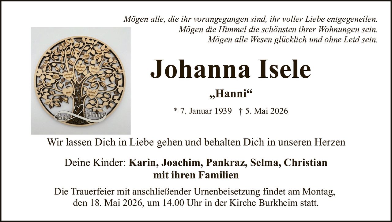 <p>Mögen alle, die ihr vorangegangen sind, ihr voller Liebe entgegeneilen.<br>Mögen die Himmel die schönsten ihrer Wohnungen sein.<br>Mögen alle Wesen glücklich und ohne Leid sein.</p><p><strong>Johanna Isele</strong><br>„Hanni“<br>* 7. Januar 1939 † 5. Mai 2026</p><p>Wir lassen Dich in Liebe gehen und behalten Dich in unseren Herzen</p><p>Deine Kinder: <strong>Karin, Joachim, Pankraz, Selma, Christian</strong><br>mit ihren Familien</p><p>Die Trauerfeier mit anschließender Urnenbeisetzung findet am Montag,<br>den 18. Mai 2026, um 14.00 Uhr in der Kirche Burkheim statt.</p>