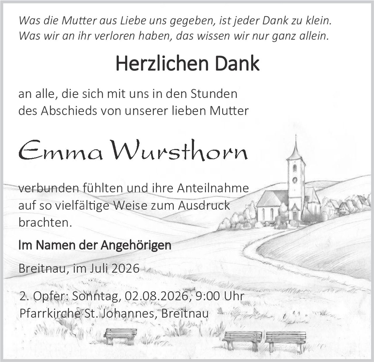 <p><i>Was die Muter aus Liebe uns gegeben, ist jeder Dank zu klein.</i></p>
<p><i>Was wir an ihr verloren haben, das wissen wir nur ganz allein.</i></p>
<p><strong>Herzlichen Dank</strong></p>
<p>an alle, die sich mit uns in den Stunden des Abschieds von unserer lieben Muter verbunden fühlten und ihre Anteilnahme auf so vielfältige Weise zum Ausdruck brachten.</p>
<p><strong>Im Namen der Angehörigen</strong></p>
<p>Breitnau, im Juli 2026</p>
<p>2. Opfer: Sonntag, 02.08.2026, 9:00 Uhr<br>
Pfarrkirche St. Johannes, Breitnau</p>