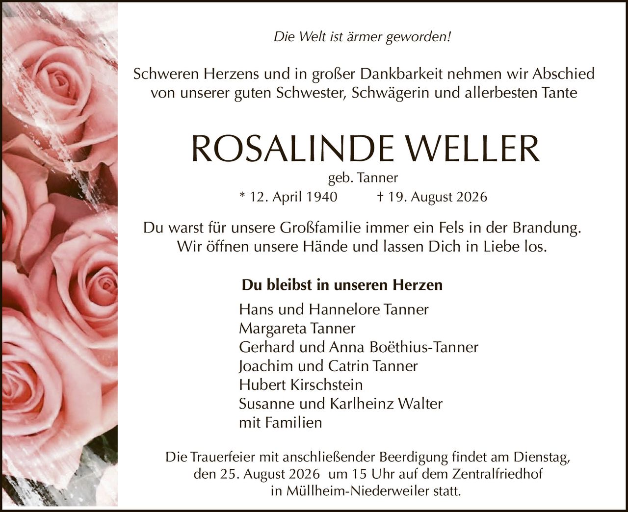 <p><i>Die Welt ist ärmer geworden!</i></p>
<p>Schweren Herzens und in großer Dankbarkeit nehmen wir Abschied von unserer guten Schwester, Schwägerin und allerbesten Tante</p>
<p><strong>ROSALINDE WELLER</strong></p>
<p>geb. Tanner</p>
<p>* 12. April 1940 † 19. August 2026</p>
<p>Du warst für unsere Großfamilie immer ein Fels in der Brandung. Wir öffnen unsere Hände und lassen Dich in Liebe los.</p>
<p><strong>Du bleibst in unseren Herzen</strong></p>
<p>Hans und Hannelore Tanner<br/>
Margareta Tanner<br/>
Gerhard und Anna Boëthius-Tanner<br/>
Joachim und Catrin Tanner<br/>
Hubert Kirschstein<br/>
Susanne und Karlheinz Walter<br/>
mit Familien</p>
<p>Die Trauerfeier mit anschließender Beerdigung findet am Dienstag, den 25. August 2026 um 15 Uhr auf dem Zentralfriedhof in Müllheim-Niederweiler statt.</p>