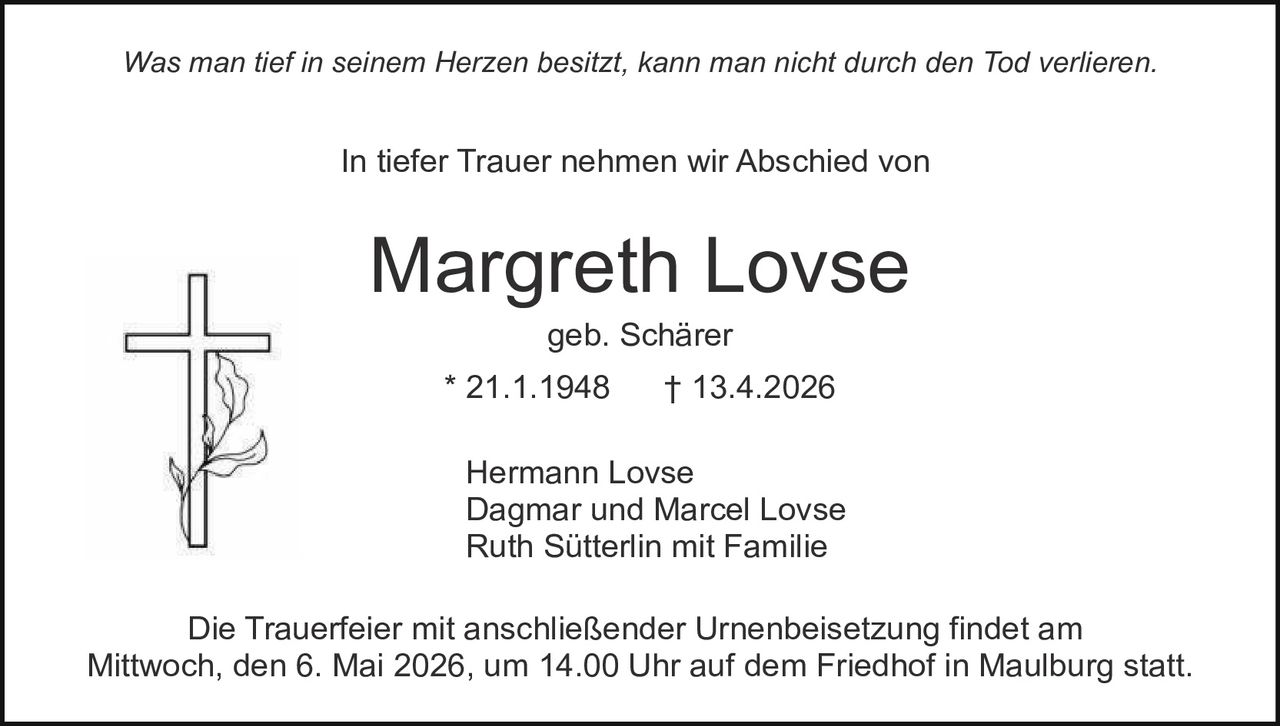 Was man tief in seinem Herzen besitzt, kann man nicht durch den Tod verlieren.

In tiefer Trauer nehmen wir Abschied von

Margreth Lovse
geb. Schärer

* 21.1.1948

† 13.4.2026

Hermann Lovse
Dagmar und Marcel Lovse
Ruth Sütterlin mit Familie
Die Trauerfeier mit anschließender Urnenbeisetzung findet am
Mittwoch, den 6. Mai 2026, um 14.00 Uhr auf dem Friedhof in Maulburg statt.