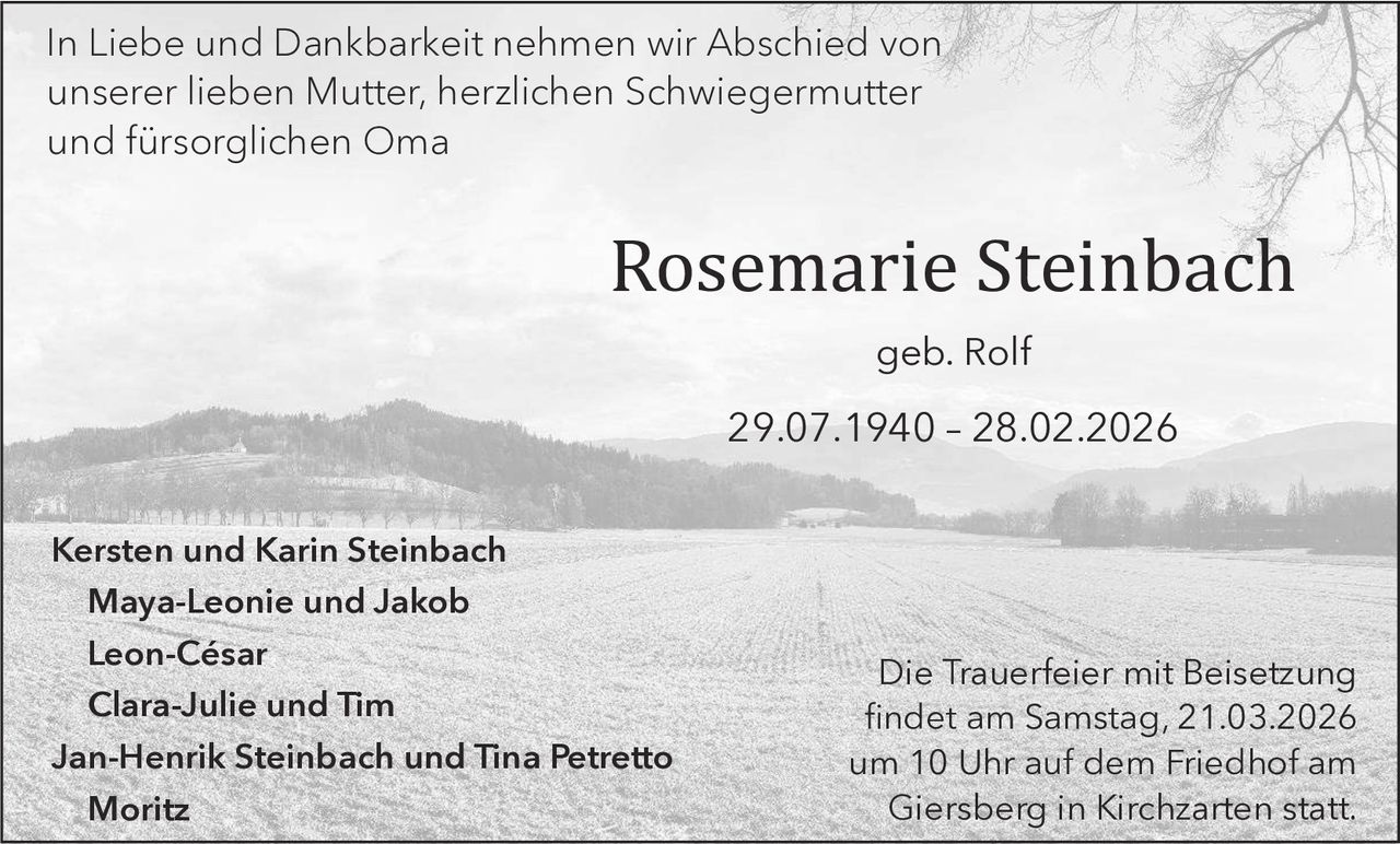In Liebe und Dankbarkeit nehmen wir Abschied von
unserer lieben Mutter, herzlichen Schwiegermutter
und fürsorglichen Oma

Rosemarie Steinbach
geb. Rolf

29.07.1940 – 28.02.2026

Kersten und Karin Steinbach
Maya-Leonie und Jakob
Leon-César
Clara-Julie und Tim
Jan-Henrik Steinbach und Tina Petretto
Moritz

Die Trauerfeier mit Beisetzung
findet am Samstag, 21.03.2026
um 10 Uhr auf dem Friedhof am
Giersberg in Kirchzarten statt.