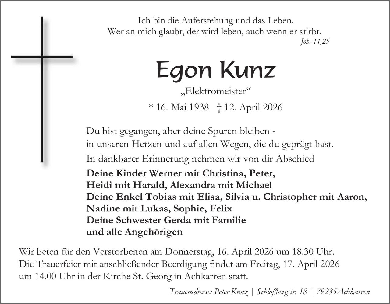 Ich bin die Auferstehung und das Leben.
Wer an mich glaubt, der wird leben, auch wenn er stirbt.

Joh. 11,25

Egon Kunz
„Elektromeister“
* 16. Mai 1938 † 12. April 2026
Du bist gegangen, aber deine Spuren bleiben in unseren Herzen und auf allen Wegen, die du geprägt hast.
In dankbarer Erinnerung nehmen wir von dir Abschied
Deine Kinder Werner mit Christina, Peter,
Heidi mit Harald, Alexandra mit Michael
Deine Enkel Tobias mit Elisa, Silvia u. Christopher mit Aaron,
Nadine mit Lukas, Sophie, Felix
Deine Schwester Gerda mit Familie
und alle Angehörigen
Wir beten für den Verstorbenen am Donnerstag, 16. April 2026 um 18.30 Uhr.
Die Trauerfeier mit anschließender Beerdigung findet am Freitag, 17. April 2026
um 14.00 Uhr in der Kirche St. Georg in Achkarren statt.
Traueradresse: Peter Kunz | Schloßbergstr. 18 | 79235Achkarren