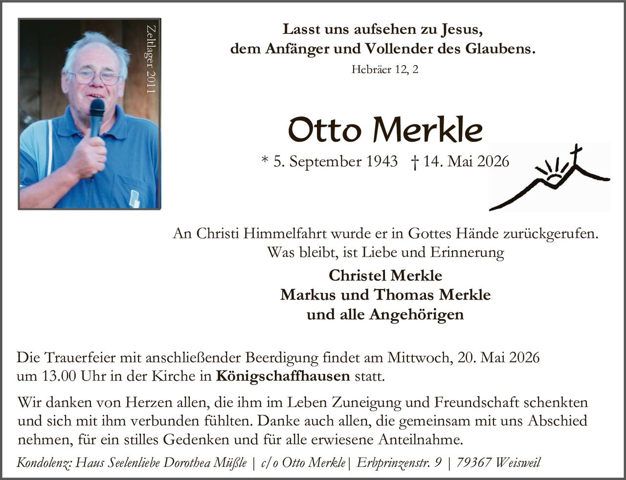<p>Lasst uns aufsehen zu Jesus,<br>dem Anfänger und Vollender des Glaubens.<br>Hebräer 12, 2</p><p><strong>Otto Merkle</strong><br>* 5. September 1943 † 14. Mai 2026</p><p>An Christi Himmelfahrt wurde er in Gottes Hände zurückgerufen.<br>Was bleibt, ist Liebe und Erinnerung<br><strong>Christel Merkle<br>Markus und Thomas Merkle<br>und alle Angehörigen</strong></p><p>Die Trauerfeier mit anschließender Beerdigung findet am Mittwoch, 20. Mai 2026<br>um 13.00 Uhr in der Kirche in <strong>Königschaffhausen</strong> statt.</p><p>Wir danken von Herzen allen, die ihm im Leben Zuneigung und Freundschaft schenkten<br>und sich mit ihm verbunden fühlten. Danke auch allen, die gemeinsam mit uns Abschied<br>nehmen, für ein stilles Gedenken und für alle erwiesene Anteilnahme.</p><p><em>Kondolenz: Haus Seelenliebe Dorothea Müßle | c/o Otto Merkle | Erbprinzenstr. 9 | 79367 Weisweil</em></p>