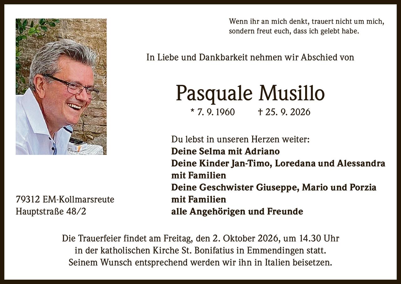 <p>Wenn ihr an mich denkt, trauert nicht um mich, sondern freut euch, dass ich gelebt habe.</p>

<p>In Liebe und Dankbarkeit nehmen wir Abschied von</p>

<p><strong>Pasquale Musillo</strong><br>* 7. 9. 1960 † 25. 9. 2026</p>

<p>Du lebst in unseren Herzen weiter:<br><strong>Deine Selma mit Adriano</strong><br><strong>Deine Kinder Jan-Timo, Loredana und Alessandra mit Familien</strong><br><strong>Deine Geschwister Giuseppe, Mario und Porzia mit Familien</strong><br><strong>alle Angehörigen und Freunde</strong></p>

<p>79312 EM-Kollmarsreute<br>Hauptstraße 48/2</p>

<p>Die Trauerfeier findet am Freitag, den 2. Oktober 2026, um 14.30 Uhr in der katholischen Kirche St. Bonifatius in Emmendingen statt.<br>Seinem Wunsch entsprechend werden wir ihn in Italien beisetzen.</p>