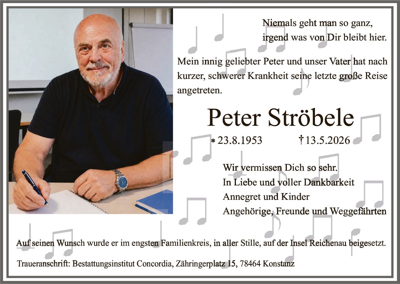 <p>Niemals geht man so ganz, irgend was von Dir bleibt hier.</p>

<p>Mein innig geliebter Peter und unser Vater hat nach kurzer, schwerer Krankheit seine letzte große Reise angetreten.</p>

<p><strong>Peter Strõbele</strong><br>* 23.8.1953 † 13.5.2026</p>

<p>Wir vermissen Dich so sehr.<br>In Liebe und voller Dankbarkeit<br>Annegret und Kinder<br>Angehörige, Freunde und Weggefährten</p>

<p>Auf seinen Wunsch wurde er im engsten Familienkreis, in aller Stille, auf der Insel Reichenau beigesetzt.</p>

<p>Traueranschrift: Bestattungsinstitut Concordia, Zähringerplatz 15, 78464 Konstanz</p>