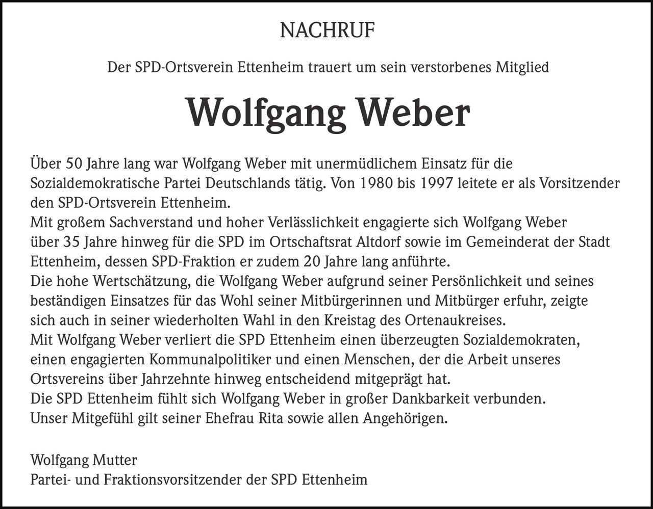<p><strong>NACHRUF</strong></p>
<p>Der SPD-Ortsverein Ettenheim trauert um sein verstorbenes Mitglied</p>
<p><strong>Wolfgang Weber</strong></p>
<p>Über 50 Jahre lang war Wolfgang Weber mit unermüdlichem Einsatz für die Sozialdemokratische Partei Deutschlands tätig. Von 1980 bis 1997 leitete er als Vorsitzender den SPD-Ortsverein Ettenheim.</p>
<p>Mit großem Sachverstand und hoher Verlässlichkeit engagierte sich Wolfgang Weber über 35 Jahre hinweg für die SPD im Ortschaftsrat Altdorf sowie im Gemeinderat der Stadt Ettenheim, dessen SPD-Fraktion er zudem 20 Jahre lang anführte.</p>
<p>Die hohe Wertschätzung, die Wolfgang Weber aufgrund seiner Persönlichkeit und seines beständigen Einsatzes für das Wohl seiner Mitbürgerinnen und Mitbürger erfuhr, zeigte sich auch in seiner wiederholten Wahl in den Kreistag des Ortenaukreises.</p>
<p>Mit Wolfgang Weber verliert die SPD Ettenheim einen überzeugten Sozialdemokraten, einen engagierten Kommunalpolitiker und einen Menschen, der die Arbeit unseres Ortsvereins über Jahrzehnte hinweg entscheidend mitgeprägt hat.</p>
<p>Die SPD Ettenheim fühlt sich Wolfgang Weber in großer Dankbarkeit verbunden. Unser Mitgefühl gilt seiner Ehefrau Rita sowie allen Angehörigen.</p>
<p>Wolfgang Mutter<br>Partei- und Fraktionsvorsitzender der SPD Ettenheim</p>